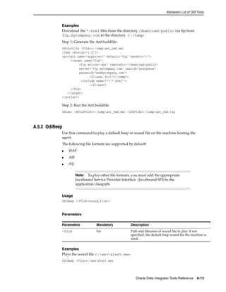 Alphabetic List of ODI Tools 
Examples 
Download the *.html files from the directory /download/public via ftp from 
ftp.mycompany.com to the directory C:temp: 
Step 1: Generate the Ant buildfile: 
OdiOutFile -FILE=c:tempant_cmd.xml 
<?xml version="1.0"?> 
<project name="myproject" default="ftp" basedir="/"> 
Note: To play other file formats, you must add the appropriate 
JavaSound Service Provider Interface (JavaSound SPI) to the 
application classpath. 
Parameters Mandatory Description 
-FILE No Path and filename of sound file to play. If not 
Oracle Data Integrator Tools Reference A-13 
<target name="ftp"> 
<ftp action="get" remotedir="/download/public" 
server="ftp.mycompany.com" userid="anonymous" 
password="me@mycompany.com"> 
<fileset dir="c:temp"> 
<include name="**/*.html"/> 
</fileset> 
</ftp> 
</target> 
</project> 
Step 2: Run the Ant buildfile: 
OdiAnt -BUILDFILE=c:tempant_cmd.xml -LOGFILE=c:tempant_cmd.log 
A.5.2 OdiBeep 
Use this command to play a default beep or sound file on the machine hosting the 
agent. 
The following file formats are supported by default: 
■ WAV 
■ AIF 
■ AU 
Usage 
OdiBeep [-FILE=<sound_file>] 
Parameters 
Examples 
Plays the sound file c:wavalert.wav 
OdiBeep -FILE=c:wavalert.wav 
specified, the default beep sound for the machine is 
used. 
 