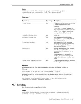 Alphabetic List of ODI Tools 
Usage 
OdiFileAppend -FILE=<file> -TOFILE=<target_file> [-OVERWRITE=<yes|no>] 
[-CASESENS=<yes|no>] [-HEADER=<n>] [-KEEP_FIRST_HEADER=<yes|no] 
Parameters Mandatory Description 
-FILE=<file> Yes Full path of the files to concatenate. Use 
* to specify generic characters. 
Examples: 
/var/tmp/*.log (All files with the 
"log" extension in the folder /var/tmp) 
arch_*.lst (All files starting with 
arch_ and with "lst" extension) 
-TOFILE=<target_file> Yes Target file. 
-OVERWRITE=<yes|no> No Indicates if the target file must be 
overwritten if it does exist. By default, 
the value is set to No. 
-CASESENS=<yes|no> No Indicates if Oracle Data Integrator 
should be case sensitive when looking 
for the files. By default, files are 
searched in uppercase. 
-HEADER=<n> No Number of header lines to be removed 
from the source files before 
concatenation. By default, no line is 
removed. 
When the HEADER parameter is 
omitted, the concatenation does not 
require file edition, and therefore runs 
faster. 
-KEEP_FIRST_HEADER=<yes|no> No Used to keep the header lines of the first 
file during the concatenation. 
Oracle Data Integrator Tools Reference A-25 
Parameters 
Examples 
Concatenation of the files *.log of the folder: /var/tmp into the file /home/all_ 
files.log 
OdiFileAppend -FILE=/var/tmp/*.log -TOFILE=/home/all_files.log 
Concatenation of the files of the daily sales of each shop while keeping the header of 
the first file 
OdiFileAppend -FILE=/data/store/sales_*.dat -TOFILE=/data/all_stores.dat 
-OVERWRITE=yes -HEADER=1 -KEEP_FIRST_HEADER=yes 
A.5.14 OdiFileCopy 
Use this command to copy files or folder. 
Usage 
OdiFileCopy -DIR=<directory> -TODIR=<target_directory> [-OVERWRITE=<yes|no>] 
[-RECURSE=<yes|no>] [-CASESENS=<yes|no>] 
 