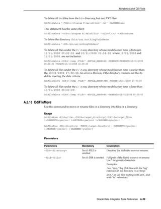 Alphabetic List of ODI Tools 
To delete all .txt files from the bin directory, but not .TXT files: 
OdiFileDelete "-FILE=c:Program Filesodibin*.txt" -CASESENS=yes 
This statement has the same effect: 
OdiFileDelete "-DIR=c:Program Filesodibin" "-FILE=*.txt" -CASESENS=yes 
To delete the directory /bin/usr/nothingToDoHere. 
OdiFileDelete "-DIR=/bin/usr/nothingToDoHere" 
To delete all files under the C:temp directory whose modification time is between 
10/01/2008 00:00:00 and 10/31/2008 22:59:00 where 10/01/2008 and 
10/31/2008 are not inclusive: 
OdiFileDelete -DIR=C:temp -FILE=* -NOFILE_ERROR=NO -FROMDATE=FROMDATE=10/01/2008 
00:00:00 -TODATE=10/31/2008 22:59:00 
To delete all files under the C:temp directory whose modification time is earlier than 
the 10/31/2008 17:00:00. An error is thrown, if the directory contains no files to 
delete meeting the date criteria: 
OdiFileDelete -DIR=C:temp -FILE=* -NOFILE_ERROR=YES -TODATE=10/31/2008 17:00:00 
To delete all files under the C:temp directory whose modification time is later than 
10/01/2008 08:00:00: 
OdiFileDelete -DIR=C:temp -FILE=* -NOFILE_ERROR=NO -FROMDATE=10/01/2008 08:00:00 
Oracle Data Integrator Tools Reference A-29 
A.5.16 OdiFileMove 
Use this command to move or rename files or a directory into files or a directory. 
Usage 
OdiFileMove -FILE=<file> -TODIR=<target_directory>|-TOFILE=<target_file> 
[-OVERWRITE=<yes|no>] [-RECURSE=<yes|no>] [-CASESENS=<yes|no>] 
OdiFileMove -DIR=<directory> -TODIR=<target_directory> [-OVERWRITE=<yes|no>] 
[-RECURSE=<yes|no>] [-CASESENS=<yes|no>] 
Parameters 
Parameters Mandatory Description 
-DIR=<directory> Yes if -FILE is 
omitted 
Directory (or folder) to move or rename. 
-FILE=<file> Yes if -DIR is omitted Full path of the file(s) to move or rename. 
Use * for generic characters. 
Examples: 
/var/tmp/*.log (All files with the "log" 
extension in the directory /var/tmp) 
arch_*.lst (all files starting with arch_ and 
with "lst" extension) 
 
