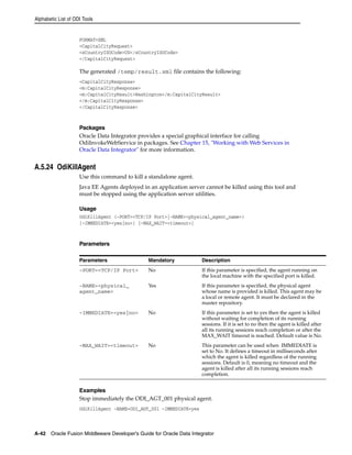 Alphabetic List of ODI Tools 
FORMAT=XML 
<CapitalCityRequest> 
<sCountryISOCode>US</sCountryISOCode> 
</CapitalCityRequest> 
The generated /temp/result.xml file contains the following: 
<CapitalCityResponse> 
<m:CapitalCityResponse> 
<m:CapitalCityResult>Washington</m:CapitalCityResult> 
</m:CapitalCityResponse> 
</CapitalCityResponse> 
Packages 
Oracle Data Integrator provides a special graphical interface for calling 
OdiInvokeWebService in packages. See Chapter 15, "Working with Web Services in 
Oracle Data Integrator" for more information. 
A.5.24 OdiKillAgent 
Use this command to kill a standalone agent. 
Java EE Agents deployed in an application server cannot be killed using this tool and 
must be stopped using the application server utilities. 
Usage 
OdiKillAgent (-PORT=<TCP/IP Port>|-NAME=<physical_agent_name>) 
[-IMMEDIATE=<yes|no>] [-MAX_WAIT=<timeout>] 
Parameters 
Parameters Mandatory Description 
-PORT=<TCP/IP Port> No If this parameter is specified, the agent running on 
the local machine with the specified port is killed. 
-NAME=<physical_ 
agent_name> 
Yes If this parameter is specified, the physical agent 
whose name is provided is killed. This agent may be 
a local or remote agent. It must be declared in the 
master repository. 
-IMMEDIATE=<yes|no> No If this parameter is set to yes then the agent is killed 
without waiting for completion of its running 
sessions. If it is set to no then the agent is killed after 
all its running sessions reach completion or after the 
MAX_WAIT timeout is reached. Default value is No. 
-MAX_WAIT=<timeout> No This parameter can be used when IMMEDIATE is 
set to No. It defines a timeout in milliseconds after 
which the agent is killed regardless of the running 
sessions. Default is 0, meaning no timeout and the 
agent is killed after all its running sessions reach 
completion. 
Examples 
Stop immediately the ODI_AGT_001 physical agent. 
OdiKillAgent -NAME=ODI_AGT_001 -IMMEDIATE=yes 
A-42 Oracle Fusion Middleware Developer's Guide for Oracle Data Integrator 
 