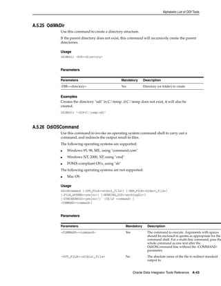 Alphabetic List of ODI Tools 
Parameters Mandatory Description 
-DIR=<directory> Yes Directory (or folder) to create. 
Oracle Data Integrator Tools Reference A-43 
A.5.25 OdiMkDir 
Use this command to create a directory structure. 
If the parent directory does not exist, this command will recursively create the parent 
directories. 
Usage 
OdiMkDir -DIR=<directory> 
Parameters 
Examples 
Creates the directory "odi" in C:temp. if C:temp does not exist, it will also be 
created. 
OdiMkDir "-DIR=C:tempodi" 
A.5.26 OdiOSCommand 
Use this command to invoke an operating system command shell to carry out a 
command, and redirects the output result to files. 
The following operating systems are supported: 
■ Windows 95, 98, ME, using "command.com" 
■ Windows NT, 2000, XP, using "cmd" 
■ POSIX-compliant OS's, using "sh" 
The following operating systems are not supported: 
■ Mac OS 
Usage 
OdiOSCommand [-OUT_FILE=<stdout_file>] [-ERR_FILE=<stderr_file>] 
[-FILE_APPEND=<yes|no>] [-WORKING_DIR=<workingdir>] 
[-SYNCHRONOUS=<yes|no>]] [CR/LF <command> | 
-COMMAND=<command>] 
Parameters 
Parameters Mandatory Description 
-COMMAND=<command> Yes The command to execute. Arguments with spaces 
should be enclosed in quotes as appropriate for the 
command shell. For a multi-line command, pass the 
whole command as raw text after the 
OdiOSCommand line without the -COMMAND 
parameter. 
-OUT_FILE=<stdout_file> No The absolute name of the file to redirect standard 
output to. 
 