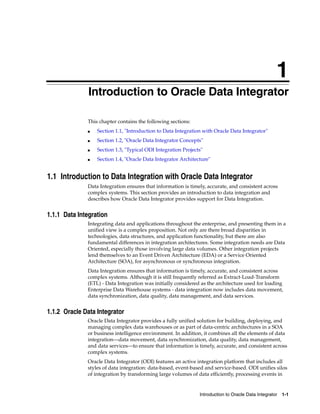 1 
1Introduction to Oracle Data Integrator 
Introduction to Oracle Data Integrator 1-1 
This chapter contains the following sections: 
■ Section 1.1, "Introduction to Data Integration with Oracle Data Integrator" 
■ Section 1.2, "Oracle Data Integrator Concepts" 
■ Section 1.3, "Typical ODI Integration Projects" 
■ Section 1.4, "Oracle Data Integrator Architecture" 
1.1 Introduction to Data Integration with Oracle Data Integrator 
Data Integration ensures that information is timely, accurate, and consistent across 
complex systems. This section provides an introduction to data integration and 
describes how Oracle Data Integrator provides support for Data Integration. 
1.1.1 Data Integration 
Integrating data and applications throughout the enterprise, and presenting them in a 
unified view is a complex proposition. Not only are there broad disparities in 
technologies, data structures, and application functionality, but there are also 
fundamental differences in integration architectures. Some integration needs are Data 
Oriented, especially those involving large data volumes. Other integration projects 
lend themselves to an Event Driven Architecture (EDA) or a Service Oriented 
Architecture (SOA), for asynchronous or synchronous integration. 
Data Integration ensures that information is timely, accurate, and consistent across 
complex systems. Although it is still frequently referred as Extract-Load-Transform 
(ETL) - Data Integration was initially considered as the architecture used for loading 
Enterprise Data Warehouse systems - data integration now includes data movement, 
data synchronization, data quality, data management, and data services. 
1.1.2 Oracle Data Integrator 
Oracle Data Integrator provides a fully unified solution for building, deploying, and 
managing complex data warehouses or as part of data-centric architectures in a SOA 
or business intelligence environment. In addition, it combines all the elements of data 
integration—data movement, data synchronization, data quality, data management, 
and data services—to ensure that information is timely, accurate, and consistent across 
complex systems. 
Oracle Data Integrator (ODI) features an active integration platform that includes all 
styles of data integration: data-based, event-based and service-based. ODI unifies silos 
of integration by transforming large volumes of data efficiently, processing events in 
 