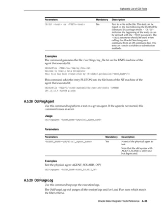 Alphabetic List of ODI Tools 
Parameters Mandatory Description 
CR/LF <text> or -TEXT=<text> Yes Text to write in the file. This text can be 
typed on the line following the OdiOutFile 
command (A carriage return - CR/LF - 
indicates the beginning of the text), or can 
be defined with the -TEXT parameter. The 
-TEXT parameter should be used when 
calling this Oracle Data Integrator 
command from an OS command line. The 
text can contain variables or substitution 
methods. 
Examples 
The command generates the file /var/tmp/my_file.txt on the UNIX machine of the 
agent that executed it: 
OdiOutFile -FILE=/var/tmp/my_file.txt 
Welcome to Oracle Data Integrator 
This file has been overwritten by <%=odiRef.getSession("SESS_NAME")%> 
This command adds the entry PLUTON into the file hosts of the NT machine of the 
agent that executed it: 
OdiOutFile -FILE=C:winntsystem32driversetchosts -APPEND 
195.10.10.6 PLUTON pluton 
Parameters Mandatory Description 
-AGENT_NAME=<physical_agent_name> Yes Name of the physical agent to 
test. 
Note that the old syntax with 
AGENT_NAME is still valid 
but deprecated. 
Oracle Data Integrator Tools Reference A-45 
A.5.28 OdiPingAgent 
Use this command to perform a test on a given agent. If the agent is not started, this 
command raises an error. 
Usage 
OdiPingAgent -AGENT_NAME=<physical_agent_name> 
Parameters 
Examples 
Test the physical agent AGENT_SOLARIS_DEV 
OdiPingAgent -AGENT_NAME=AGENT_SOLARIS_DEV 
A.5.29 OdiPurgeLog 
Use this command to purge the execution logs. 
The OdiPurgeLog tool purges all the session logs and/or Load Plan runs which match 
the filter criteria. 
 