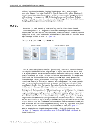 Introduction to Data Integration with Oracle Data Integrator 
real time through its advanced Changed Data Capture (CDC) capability, and 
providing data services to the Oracle SOA Suite. It also provides robust data integrity 
control features, assuring the consistency and correctness of data. With powerful core 
differentiators - heterogeneous E-LT, Declarative Design and Knowledge Modules - 
Oracle Data Integrator meets the performance, flexibility, productivity, modularity and 
hot-pluggability requirements of an integration platform. 
1.1.3 E-LT 
Traditional ETL tools operate by first Extracting the data from various sources, 
Transforming the data in a proprietary, middle-tier ETL engine that is used as the 
staging area, and then Loading the transformed data into the target data warehouse or 
integration server. Hence the term ETL represents both the names and the order of the 
operations performed, as shown in Figure 1–1. 
Figure 1–1 Traditional ETL versus ODI E-LT 
The data transformation step of the ETL process is by far the most compute-intensive, 
and is performed entirely by the proprietary ETL engine on a dedicated server. The 
ETL engine performs data transformations (and sometimes data quality checks) on a 
row-by-row basis, and hence, can easily become the bottleneck in the overall process. 
In addition, the data must be moved over the network twice – once between the 
sources and the ETL server, and again between the ETL server and the target data 
warehouse. Moreover, if one wants to ensure referential integrity by comparing data 
flow references against values from the target data warehouse, the referenced data 
must be downloaded from the target to the engine, thus further increasing network 
traffic, download time, and leading to additional performance issues. 
In response to the issues raised by ETL architectures, a new architecture has emerged, 
which in many ways incorporates the best aspects of manual coding and automated 
code-generation approaches. Known as E-LT, this new approach changes where and 
how data transformation takes place, and leverages existing developer skills, RDBMS 
engines and server hardware to the greatest extent possible. In essence, E-LT moves 
the data transformation step to the target RDBMS, changing the order of operations to: 
Extract the data from the source tables, Load the tables into the destination server, and 
then Transform the data on the target RDBMS using native SQL operators. Note, with 
E-LT there is no need for a middle-tier engine or server as shown in Figure 1–1. 
Oracle Data Integrator supports both ETL- and E-LT-Style data integration. See 
Section 11.5, "Designing Integration Interfaces: E-LT- and ETL-Style Interfaces" for 
more information. 
1-2 Oracle Fusion Middleware Developer's Guide for Oracle Data Integrator 
 