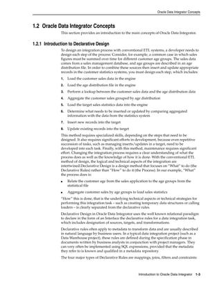 Oracle Data Integrator Concepts 
Introduction to Oracle Data Integrator 1-3 
1.2 Oracle Data Integrator Concepts 
This section provides an introduction to the main concepts of Oracle Data Integrator. 
1.2.1 Introduction to Declarative Design 
To design an integration process with conventional ETL systems, a developer needs to 
design each step of the process: Consider, for example, a common case in which sales 
figures must be summed over time for different customer age groups. The sales data 
comes from a sales management database, and age groups are described in an age 
distribution file. In order to combine these sources then insert and update appropriate 
records in the customer statistics systems, you must design each step, which includes: 
1. Load the customer sales data in the engine 
2. Load the age distribution file in the engine 
3. Perform a lookup between the customer sales data and the age distribution data 
4. Aggregate the customer sales grouped by age distribution 
5. Load the target sales statistics data into the engine 
6. Determine what needs to be inserted or updated by comparing aggregated 
information with the data from the statistics system 
7. Insert new records into the target 
8. Update existing records into the target 
This method requires specialized skills, depending on the steps that need to be 
designed. It also requires significant efforts in development, because even repetitive 
succession of tasks, such as managing inserts/updates in a target, need to be 
developed into each task. Finally, with this method, maintenance requires significant 
effort. Changing the integration process requires a clear understanding of what the 
process does as well as the knowledge of how it is done. With the conventional ETL 
method of design, the logical and technical aspects of the integration are 
intertwined.Declarative Design is a design method that focuses on “What” to do (the 
Declarative Rules) rather than “How” to do it (the Process). In our example, “What” 
the process does is: 
■ Relate the customer age from the sales application to the age groups from the 
statistical file 
■ Aggregate customer sales by age groups to load sales statistics 
“How” this is done, that is the underlying technical aspects or technical strategies for 
performing this integration task – such as creating temporary data structures or calling 
loaders – is clearly separated from the declarative rules. 
Declarative Design in Oracle Data Integrator uses the well known relational paradigm 
to declare in the form of an Interface the declarative rules for a data integration task, 
which includes designation of sources, targets, and transformations. 
Declarative rules often apply to metadata to transform data and are usually described 
in natural language by business users. In a typical data integration project (such as a 
Data Warehouse project), these rules are defined during the specification phase in 
documents written by business analysts in conjunction with project managers. They 
can very often be implemented using SQL expressions, provided that the metadata 
they refer to is known and qualified in a metadata repository. 
The four major types of Declarative Rules are mappings, joins, filters and constraints: 
 