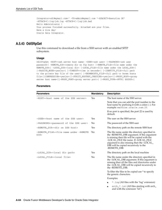 Alphabetic List of ODI Tools 
Integrator<odi@mymail.com>" -TO=admin@mymail.com "-SUBJECT=Execution OK" 
-ATTACH=C:logjob.log -ATTACH=C:logjob.bad 
Hello Administrator ! 
Your process finished successfully. Attached are your files. 
Have a nice day! 
Oracle Data Integrator. 
A.5.43 OdiSftpGet 
Use this command to download a file from a SSH server with an enabled SFTP 
subsystem. 
Usage 
OdiSftpGet -HOST=<ssh server host name> -USER=<ssh user> [-PASSWORD=<ssh user 
password>] -REMOTE_DIR=<remote dir on ftp host> [-REMOTE_FILE=<file name under the 
REMOTE_DIR>] -LOCAL_DIR=<local dir> [-LOCAL_FILE=<file name under the LOCAL_DIR>] 
[-PASSIVE_MODE=<yes|no>] [-TIMEOUT=<time in seconds>] [-IDENTITY_FILE=<full path 
to the private key file of the user>] [-KNOWNHOSTS_FILE=<full path to known hosts 
file>][COMPRESSION=<yes|no>][-STRICT_HOSTKEY_CHECKING=<yes|no>][-PROXY_HOST=<proxy 
server host name>][-PROXY_PORT=<proxy server port>] [-PROXY_TYPE=<HTTP| SOCKS5>] 
Parameters 
Parameters Mandatory Description 
-HOST=<host name of the SSH server> Yes The host name of the SSH server. 
A-64 Oracle Fusion Middleware Developer's Guide for Oracle Data Integrator 
Note that you can add the port number to the 
host name by prefixing it with a colon (:). For 
example: machine.oracle.com:25 
If no port is specified, the port 22 is used by 
default. 
-USER=<host name of the SSH user> Yes The user on the SSH server 
-PASSWORD=<password of the SSH user> No The password of the SSH user 
-REMOTE_DIR=<dir on SSH host> Yes The directory path on the remote SSH host 
-REMOTE_FILE=<file name under -REMOTE 
DIR> 
No The file name under the directory specified in 
the -REMOTE_DIR argument. If this argument 
is missing then file will be copied with the 
-LOCAL_FILE file name. If -LOCAL_FILE 
argument is also missing then the -LOCAL_ 
DIR will be copied recursively to the 
-REMOTE_DIR 
-LOCAL_DIR=<local dir path> Yes The directory path on the local machine 
-LOCAL_FILE=<local file> No The file name under the directory specified in 
the -LOCAL_DIR argument. If this argument is 
missing then all the files and directories under 
the -LOCAL_DIR will be copied recursively to 
the -REMOTE_DIR. 
To filter the files to be copied use * to specify 
the generic characters. 
Examples: 
■ *.log (All files with the "log" extension) 
■ arch_*.lst (All files starting with arch_ 
and with the extension "lst") 
 