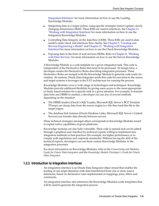 Oracle Data Integrator Concepts 
Integration Interfaces" for more information on how to use the Loading 
Knowledge Modules. 
■ Integrating data in a target system, using specific strategies (insert/update, slowly 
changing dimensions) (IKM). These KMs are used in interfaces. See Chapter 11, 
"Working with Integration Interfaces"for more information on how to use the 
Integration Knowledge Modules. 
■ Controlling Data Integrity on the data flow (CKM). These KMs are used in data 
model’s static check and interfaces flow checks. See Chapter 5, "Creating and 
Reverse-Engineering a Model" and Chapter 11, "Working with Integration 
Interfaces"for more information on how to use the Check Knowledge Modules. 
■ Exposing data in the form of web services (SKM). Refer to Chapter 8, "Working 
with Data Services" for more information on how to use the Service Knowledge 
Modules. 
A Knowledge Module is a code template for a given integration task. This code is 
independent of the Declarative Rules that need to be processed. At design-time, a 
developer creates the Declarative Rules describing integration processes. These 
Declarative Rules are merged with the Knowledge Module to generate code ready for 
runtime. At runtime, Oracle Data Integrator sends this code for execution to the source 
and target systems it leverages in the E-LT architecture for running the process. 
Knowledge Modules cover a wide range of technologies and techniques. Knowledge 
Modules provide additional flexibility by giving users access to the most-appropriate 
or finely tuned solution for a specific task in a given situation. For example, to transfer 
data from one DBMS to another, a developer can use any of several methods 
depending on the situation: 
■ The DBMS loaders (Oracle’s SQL*Loader, Microsoft SQL Server’s BCP, Teradata 
TPump) can dump data from the source engine to a file then load this file to the 
target engine 
■ The database link features (Oracle Database Links, Microsoft SQL Server’s Linked 
Servers) can transfer data directly between servers 
These technical strategies amongst others corresponds to Knowledge Modules tuned 
to exploit native capabilities of given platforms. 
Knowledge modules are also fully extensible. Their code is opened and can be edited 
through a graphical user interface by technical experts willing to implement new 
integration methods or best practices (for example, for higher performance or to 
comply with regulations and corporate standards). Without having the skill of the 
technical experts, developers can use these custom Knowledge Modules in the 
integration processes. 
For more information on Knowledge Modules, refer to the Connectivity and Modules 
Guide for Oracle Data Integrator and the Knowledge Module Developer's Guide for Oracle 
Data Integrator. 
Introduction to Oracle Data Integrator 1-5 
1.2.3 Introduction to Integration Interfaces 
An integration interface is an Oracle Data Integrator object stored that enables the 
loading of one target datastore with data transformed from one or more source 
datastores, based on declarative rules implemented as mappings, joins, filters and 
constraints. 
An integration interface also references the Knowledge Modules (code templates) that 
will be used to generate the integration process. 
 