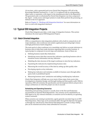 Typical ODI Integration Projects 
At run-time, code is generated and every Oracle Data Integrator API call in the 
Knowledge Modules (enclosed by <% and %>) is replaced with its corresponding 
object name or expression, with respect to the metadata provided in the Repository. 
The generated code is orchestrated by Oracle Data Integrator run-time component - 
the Agent – on the source and target systems to make them perform the processing, as 
defined in the E-LT approach. 
Refer to Chapter 11, "Working with Integration Interfaces" for more information on 
how to work with integration interfaces. 
Introduction to Oracle Data Integrator 1-9 
1.3 Typical ODI Integration Projects 
Oracle Data Integrator provides a wide range of integration features. This section 
introduces the most typical ODI Integration Projects. 
1.3.1 Batch Oriented Integration 
ODI is a comprehensive data integration platform with a built-in connectivity to all 
major databases, data warehouse and analytic applications providing high-volume 
and high-performance batch integration. 
The main goal of a data warehouse is to consolidate and deliver accurate indicators to 
business users to help them make decisions regarding their everyday business. A 
typical project is composed of several steps and milestones. Some of these are: 
■ Defining business needs (Key Indicators) 
■ Identifying source data that concerns key indicators; specifying business rules to 
transform source information into key indicators 
■ Modeling the data structure of the target warehouse to store the key indicators 
■ Populating the indicators by implementing business rules 
■ Measuring the overall accuracy of the data by setting up data quality rules 
■ Developing reports on key indicators 
■ Making key indicators and metadata available to business users through adhoc 
query tools or predefined reports 
■ Measuring business users’ satisfaction and adding/modifying key indicators 
Oracle Data Integrator will help you cover most of these steps, from source data 
investigation to metadata lineage, and through loading and data quality audit. With its 
repository, ODI will centralize the specification and development efforts and provide a 
unique architecture on which the project can rely to succeed. 
Scheduling and Operating Scenarios 
Scheduling and operating scenarios is usually done in the Test and Production 
environments in separate Work Repositories. Any scenario can be scheduled by an 
ODI Agent or by any external scheduler, as scenarios can be invoked by an operating 
system command. 
When scenarios are running in production, agents generate execution logs in an ODI 
Work Repository. These logs can be monitored either through the Operator Navigator 
or through any web browser when Oracle Data Integrator Console is setup. Failing 
jobs can be restarted and ad-hoc tasks submitted for execution. 
 