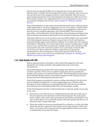 Typical ODI Integration Projects 
Data Services are specialized Web services that provide access to data stored in 
database tables. Coupled with the Changed Data Capture capability, data services can 
also provide access to the changed records for a given subscriber. Data services are 
automatically generated by Oracle Data Integrator and deployed as Web services to a 
Web container, usually a Java application server. For more information on how to set 
up, generate and deploy data services, refer to Chapter 8, "Working with Data 
Services". 
Oracle Data Integrator can also expose its transformation processes as Web services to 
enable applications to use them as integration services. For example, a LOAD_SALES 
batch process used to update the CRM application can be triggered as a Web service 
from any service-compliant application, such as Oracle BPEL, Oracle Enterprise 
Service Bus, or Oracle Business Activity Monitoring. Transformations developed using 
ODI can therefore participate in the broader Service Oriented Architecture initiative. 
Third-party Web services can be invoked as part of an ODI workflow and used as part 
of the data integration processes. Requests are generated on the fly and responses 
processed through regular transformations. Suppose, for example, that your company 
subscribed to a third-party service that exposes daily currency exchange rates as a Web 
service. If you want this data to update your multiple currency data warehouse, ODI 
automates this task with a minimum of effort. You would simply invoke the Web 
service from your data warehouse workflow and perform any appropriate 
transformation to the incoming data to make it fit a specific format. For more 
information on how to use web services in ODI, refer to Chapter 15, "Working with 
Web Services in Oracle Data Integrator". 
Introduction to Oracle Data Integrator 1-11 
1.3.4 Data Quality with ODI 
With an approach based on declarative rules, Oracle Data Integrator is the most 
appropriate tool to help you build a data quality framework to track data 
inconsistencies. 
Oracle Data Integrator uses declarative data integrity rules defined in its centralized 
metadata repository. These rules are applied to application data to guarantee the 
integrity and consistency of enterprise information. The Data Integrity benefits add to 
the overall Data Quality initiative and facilitate integration with existing and future 
business processes addressing this particular need. 
Oracle Data Integrator automatically retrieves existing rules defined at the data level 
(such as database constraints) by a reverse-engineering process. ODI also allows 
developers to define additional, user-defined declarative rules that may be inferred 
from data discovery and profiling within ODI, and immediately checked. 
Oracle Data Integrator provides a built-in framework to check the quality of your data 
in two ways: 
■ Check data in your data servers, to validate that this data does not violate any of 
the rules declared on the datastores in Oracle Data Integrator. This data quality 
check is called a static check and is performed on data models and datastores. This 
type of check allows you to profile the quality of the data against rules that are not 
enforced by their storage technology. 
■ Check data while it is moved and transformed by an interface, in a flow check that 
checks the data flow against the rules defined on the target datastore. With such a 
check, correct data can be integrated into the target datastore while incorrect data 
is automatically moved into error tables. 
 