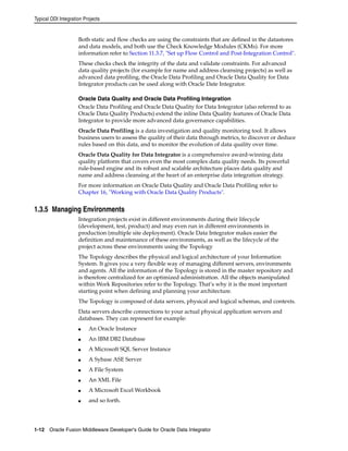 Typical ODI Integration Projects 
Both static and flow checks are using the constraints that are defined in the datastores 
and data models, and both use the Check Knowledge Modules (CKMs). For more 
information refer to Section 11.3.7, "Set up Flow Control and Post-Integration Control". 
These checks check the integrity of the data and validate constraints. For advanced 
data quality projects (for example for name and address cleansing projects) as well as 
advanced data profiling, the Oracle Data Profiling and Oracle Data Quality for Data 
Integrator products can be used along with Oracle Date Integrator. 
Oracle Data Quality and Oracle Data Profiling Integration 
Oracle Data Profiling and Oracle Data Quality for Data Integrator (also referred to as 
Oracle Data Quality Products) extend the inline Data Quality features of Oracle Data 
Integrator to provide more advanced data governance capabilities. 
Oracle Data Profiling is a data investigation and quality monitoring tool. It allows 
business users to assess the quality of their data through metrics, to discover or deduce 
rules based on this data, and to monitor the evolution of data quality over time. 
Oracle Data Quality for Data Integrator is a comprehensive award-winning data 
quality platform that covers even the most complex data quality needs. Its powerful 
rule-based engine and its robust and scalable architecture places data quality and 
name and address cleansing at the heart of an enterprise data integration strategy. 
For more information on Oracle Data Quality and Oracle Data Profiling refer to 
Chapter 16, "Working with Oracle Data Quality Products". 
1.3.5 Managing Environments 
Integration projects exist in different environments during their lifecycle 
(development, test, product) and may even run in different environments in 
production (multiple site deployment). Oracle Data Integrator makes easier the 
definition and maintenance of these environments, as well as the lifecycle of the 
project across these environments using the Topology 
The Topology describes the physical and logical architecture of your Information 
System. It gives you a very flexible way of managing different servers, environments 
and agents. All the information of the Topology is stored in the master repository and 
is therefore centralized for an optimized administration. All the objects manipulated 
within Work Repositories refer to the Topology. That’s why it is the most important 
starting point when defining and planning your architecture. 
The Topology is composed of data servers, physical and logical schemas, and contexts. 
Data servers describe connections to your actual physical application servers and 
databases. They can represent for example: 
■ An Oracle Instance 
■ An IBM DB2 Database 
■ A Microsoft SQL Server Instance 
■ A Sybase ASE Server 
■ A File System 
■ An XML File 
■ A Microsoft Excel Workbook 
■ and so forth. 
1-12 Oracle Fusion Middleware Developer's Guide for Oracle Data Integrator 
 