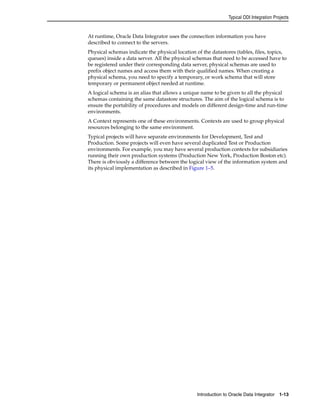 Typical ODI Integration Projects 
At runtime, Oracle Data Integrator uses the connection information you have 
described to connect to the servers. 
Physical schemas indicate the physical location of the datastores (tables, files, topics, 
queues) inside a data server. All the physical schemas that need to be accessed have to 
be registered under their corresponding data server, physical schemas are used to 
prefix object names and access them with their qualified names. When creating a 
physical schema, you need to specify a temporary, or work schema that will store 
temporary or permanent object needed at runtime. 
A logical schema is an alias that allows a unique name to be given to all the physical 
schemas containing the same datastore structures. The aim of the logical schema is to 
ensure the portability of procedures and models on different design-time and run-time 
environments. 
A Context represents one of these environments. Contexts are used to group physical 
resources belonging to the same environment. 
Typical projects will have separate environments for Development, Test and 
Production. Some projects will even have several duplicated Test or Production 
environments. For example, you may have several production contexts for subsidiaries 
running their own production systems (Production New York, Production Boston etc). 
There is obviously a difference between the logical view of the information system and 
its physical implementation as described in Figure 1–5. 
Introduction to Oracle Data Integrator 1-13 
 
