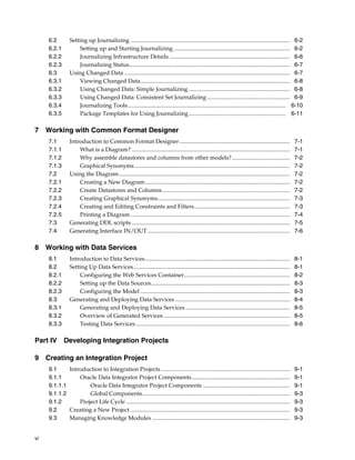 vi 
6.2 Setting up Journalizing .............................................................................................................. 6-2 
6.2.1 Setting up and Starting Journalizing ................................................................................ 6-2 
6.2.2 Journalizing Infrastructure Details ................................................................................... 6-6 
6.2.3 Journalizing Status............................................................................................................... 6-7 
6.3 Using Changed Data .................................................................................................................. 6-7 
6.3.1 Viewing Changed Data....................................................................................................... 6-8 
6.3.2 Using Changed Data: Simple Journalizing ...................................................................... 6-8 
6.3.3 Using Changed Data: Consistent Set Journalizing ......................................................... 6-9 
6.3.4 Journalizing Tools............................................................................................................. 6-10 
6.3.5 Package Templates for Using Journalizing................................................................... 6-11 
7 Working with Common Format Designer 
7.1 Introduction to Common Format Designer ............................................................................ 7-1 
7.1.1 What is a Diagram? ............................................................................................................. 7-1 
7.1.2 Why assemble datastores and columns from other models? ........................................ 7-2 
7.1.3 Graphical Synonyms ........................................................................................................... 7-2 
7.2 Using the Diagram...................................................................................................................... 7-2 
7.2.1 Creating a New Diagram.................................................................................................... 7-2 
7.2.2 Create Datastores and Columns........................................................................................ 7-2 
7.2.3 Creating Graphical Synonyms........................................................................................... 7-3 
7.2.4 Creating and Editing Constraints and Filters.................................................................. 7-3 
7.2.5 Printing a Diagram .............................................................................................................. 7-4 
7.3 Generating DDL scripts ............................................................................................................. 7-5 
7.4 Generating Interface IN/OUT .................................................................................................. 7-6 
8 Working with Data Services 
8.1 Introduction to Data Services.................................................................................................... 8-1 
8.2 Setting Up Data Services............................................................................................................ 8-1 
8.2.1 Configuring the Web Services Container......................................................................... 8-2 
8.2.2 Setting up the Data Sources................................................................................................ 8-3 
8.2.3 Configuring the Model ....................................................................................................... 8-3 
8.3 Generating and Deploying Data Services ............................................................................... 8-4 
8.3.1 Generating and Deploying Data Services ........................................................................ 8-5 
8.3.2 Overview of Generated Services ....................................................................................... 8-5 
8.3.3 Testing Data Services .......................................................................................................... 8-6 
Part IV Developing Integration Projects 
9 Creating an Integration Project 
9.1 Introduction to Integration Projects ......................................................................................... 9-1 
9.1.1 Oracle Data Integrator Project Components.................................................................... 9-1 
9.1.1.1 Oracle Data Integrator Project Components ............................................................ 9-1 
9.1.1.2 Global Components...................................................................................................... 9-3 
9.1.2 Project Life Cycle ................................................................................................................. 9-3 
9.2 Creating a New Project .............................................................................................................. 9-3 
9.3 Managing Knowledge Modules ............................................................................................... 9-3 
 