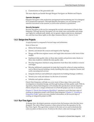 Oracle Data Integrator Architecture 
■ Customization of the generated code 
The main objects you handle through Designer Navigator are Models and Projects. 
Operator Navigator 
Operator Navigator is the production management and monitoring tool. It is designed 
for IT production operators. Through Operator Navigator, you can manage your 
interface executions in the sessions, as well as the scenarios in production. 
Security Navigator 
Security Navigator is the tool for managing the security information in Oracle Data 
Integrator. Through Security Navigator you can create users and profiles and assign 
user rights for methods (edit, delete, etc) on generic objects (data server, datatypes, 
etc), and fine-tune these rights on the object instances (Server 1, Server 2, etc). 
Introduction to Oracle Data Integrator 1-17 
1.4.3 Design-time Projects 
A typical project is composed of several steps and milestones. 
Some of these are: 
■ Define the business needs 
■ Identify and declare the sources and targets in the Topology 
■ Design and Reverse-engineer source and target data structures in the form of data 
models 
■ Implement data quality rules on these data models and perform static checks on 
these data models to validate the data quality rules 
■ Develop integration interfaces using datastores from these data models as sources 
and target 
■ Develop additional components for tasks that cannot be achieved using interfaces, 
such as Receiving and sending e-mails, handling files (copy, compress, rename and 
such), executing web services 
■ Integrate interfaces and additional components for building Package workflows 
■ Version your work and release it in the form of scenarios 
■ Schedule and operate scenarios. 
Oracle Data Integrator will help you cover most of these steps, from source data 
investigation to metadata lineage, and through loading and data quality audit. With its 
repository, Oracle Data Integrator will centralize the specification and development 
efforts and provide a unique architecture on which the project can rely to succeed. 
Chapter 2, "Oracle Data Integrator QuickStart" introduces you to the basic steps of 
creating an integration project with Oracle Data Integrator. Chapter 9, "Creating an 
Integration Project" gives you more detailed information on the several steps of 
creating an integration project in ODI. 
1.4.4 Run-Time Agent 
At design time, developers generate scenarios from the business rules that they have 
designed. The code of these scenarios is then retrieved from the repository by the 
Run-Time Agent. This agent then connects to the data servers and orchestrates the 
code execution on these servers. It retrieves the return codes and messages for the 
 