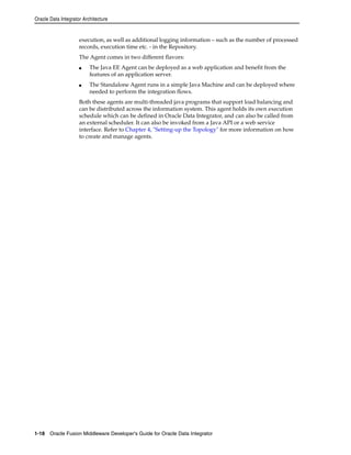 Oracle Data Integrator Architecture 
execution, as well as additional logging information – such as the number of processed 
records, execution time etc. - in the Repository. 
The Agent comes in two different flavors: 
■ The Java EE Agent can be deployed as a web application and benefit from the 
features of an application server. 
■ The Standalone Agent runs in a simple Java Machine and can be deployed where 
needed to perform the integration flows. 
Both these agents are multi-threaded java programs that support load balancing and 
can be distributed across the information system. This agent holds its own execution 
schedule which can be defined in Oracle Data Integrator, and can also be called from 
an external scheduler. It can also be invoked from a Java API or a web service 
interface. Refer to Chapter 4, "Setting-up the Topology" for more information on how 
to create and manage agents. 
1-18 Oracle Fusion Middleware Developer's Guide for Oracle Data Integrator 
 