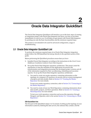 2 
2Oracle Data Integrator QuickStart 
The Oracle Data Integrator QuickStart will introduce you to the basic steps of creating 
an integration project with Oracle Data Integrator and show you how to put them 
immediately to work for you. It will help you get started with Oracle Data Integrator 
by pointing out only the basic functionalities and the minimum required steps. 
This section is not intended to be used for advanced configuration, usage or 
troubleshooting. 
Oracle Data Integrator QuickStart 2-1 
2.1 Oracle Data Integrator QuickStart List 
To perform the minimum required steps of an Oracle Data Integrator integration 
project follow the ODI QuickStart list and go directly to the specified section of this 
guide. 
Before performing the QuickStart procedure ensure that you have: 
1. Installed Oracle Data Integrator according to the instructions in the Oracle Fusion 
Middleware Installation Guide for Oracle Data Integrator. 
2. Set up the Oracle Data Integrator repository architecture. This means create the 
repositories to store the metadata for the applications involved in the 
transformation and integration processing, the developed project versions and all 
of the information required for their use (planning, scheduling and execution 
reports). To set up the Oracle Data Integrator repository architecture: 
1. You need to create one master repository containing information on the 
topology of a company's IT resources, on security and on version management 
of projects and data models. Refer to Section 3.3, "Creating the Master 
Repository"for more details. 
To test your master repository connection, refer to Section 3.4, "Connecting to 
the Master Repository". 
2. You need to create at least one Work Repository containing information about 
data models, projects, and their operations. Refer to Section 3.5, "Creating a 
Work Repository"for more details. 
To test your work repository connection and access this repository through 
Designer and Operator, refer to the section Section 3.6, "Connecting to a Work 
Repository". 
ODI QuickStart list 
The first part of the QuickStart (steps 1 to 3) consists of setting up the topology of your 
information system by defining the data servers, the schemas they contain, and the 
 