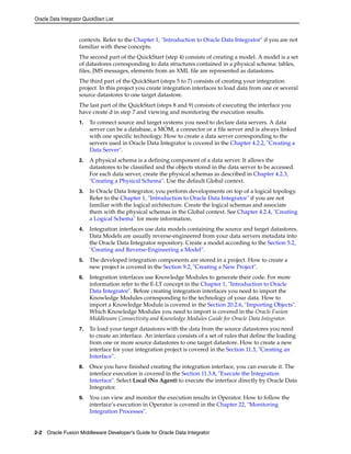 Oracle Data Integrator QuickStart List 
contexts. Refer to the Chapter 1, "Introduction to Oracle Data Integrator" if you are not 
familiar with these concepts. 
The second part of the QuickStart (step 4) consists of creating a model. A model is a set 
of datastores corresponding to data structures contained in a physical schema: tables, 
files, JMS messages, elements from an XML file are represented as datastores. 
The third part of the QuickStart (steps 5 to 7) consists of creating your integration 
project. In this project you create integration interfaces to load data from one or several 
source datastores to one target datastore. 
The last part of the QuickStart (steps 8 and 9) consists of executing the interface you 
have create d in step 7 and viewing and monitoring the execution results. 
1. To connect source and target systems you need to declare data servers. A data 
server can be a database, a MOM, a connector or a file server and is always linked 
with one specific technology. How to create a data server corresponding to the 
servers used in Oracle Data Integrator is covered in the Chapter 4.2.2, "Creating a 
Data Server". 
2. A physical schema is a defining component of a data server. It allows the 
datastores to be classified and the objects stored in the data server to be accessed. 
For each data server, create the physical schemas as described in Chapter 4.2.3, 
"Creating a Physical Schema". Use the default Global context. 
3. In Oracle Data Integrator, you perform developments on top of a logical topology. 
Refer to the Chapter 1, "Introduction to Oracle Data Integrator" if you are not 
familiar with the logical architecture. Create the logical schemas and associate 
them with the physical schemas in the Global context. See Chapter 4.2.4, "Creating 
a Logical Schema" for more information. 
4. Integration interfaces use data models containing the source and target datastores. 
Data Models are usually reverse-engineered from your data servers metadata into 
the Oracle Data Integrator repository. Create a model according to the Section 5.2, 
"Creating and Reverse-Engineering a Model". 
5. The developed integration components are stored in a project. How to create a 
new project is covered in the Section 9.2, "Creating a New Project". 
6. Integration interfaces use Knowledge Modules to generate their code. For more 
information refer to the E-LT concept in the Chapter 1, "Introduction to Oracle 
Data Integrator". Before creating integration interfaces you need to import the 
Knowledge Modules corresponding to the technology of your data. How to 
import a Knowledge Module is covered in the Section 20.2.6, "Importing Objects". 
Which Knowledge Modules you need to import is covered in the Oracle Fusion 
Middleware Connectivity and Knowledge Modules Guide for Oracle Data Integrator. 
7. To load your target datastores with the data from the source datastores you need 
to create an interface. An interface consists of a set of rules that define the loading 
from one or more source datastores to one target datastore. How to create a new 
interface for your integration project is covered in the Section 11.3, "Creating an 
Interface". 
8. Once you have finished creating the integration interface, you can execute it. The 
interface execution is covered in the Section 11.3.8, "Execute the Integration 
Interface". Select Local (No Agent) to execute the interface directly by Oracle Data 
Integrator. 
9. You can view and monitor the execution results in Operator. How to follow the 
interface’s execution in Operator is covered in the Chapter 22, "Monitoring 
Integration Processes". 
2-2 Oracle Fusion Middleware Developer's Guide for Oracle Data Integrator 
 