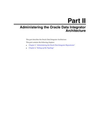 Part II 
Part II Administering the Oracle Data Integrator 
Architecture 
This part describes the Oracle Data Integrator Architecture. 
This part contains the following chapters: 
■ Chapter 3, "Administering the Oracle Data Integrator Repositories" 
■ Chapter 4, "Setting-up the Topology" 
 