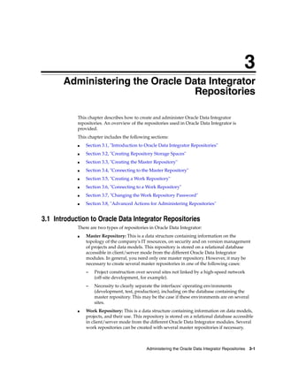 3 
3Administering the Oracle Data Integrator 
Repositories 
This chapter describes how to create and administer Oracle Data Integrator 
repositories. An overview of the repositories used in Oracle Data Integrator is 
provided. 
This chapter includes the following sections: 
■ Section 3.1, "Introduction to Oracle Data Integrator Repositories" 
■ Section 3.2, "Creating Repository Storage Spaces" 
■ Section 3.3, "Creating the Master Repository" 
■ Section 3.4, "Connecting to the Master Repository" 
■ Section 3.5, "Creating a Work Repository" 
■ Section 3.6, "Connecting to a Work Repository" 
■ Section 3.7, "Changing the Work Repository Password" 
■ Section 3.8, "Advanced Actions for Administering Repositories" 
3.1 Introduction to Oracle Data Integrator Repositories 
There are two types of repositories in Oracle Data Integrator: 
■ Master Repository: This is a data structure containing information on the 
topology of the company's IT resources, on security and on version management 
of projects and data models. This repository is stored on a relational database 
accessible in client/server mode from the different Oracle Data Integrator 
modules. In general, you need only one master repository. However, it may be 
necessary to create several master repositories in one of the following cases: 
– Project construction over several sites not linked by a high-speed network 
(off-site development, for example). 
– Necessity to clearly separate the interfaces' operating environments 
(development, test, production), including on the database containing the 
master repository. This may be the case if these environments are on several 
sites. 
■ Work Repository: This is a data structure containing information on data models, 
projects, and their use. This repository is stored on a relational database accessible 
in client/server mode from the different Oracle Data Integrator modules. Several 
work repositories can be created with several master repositories if necessary. 
Administering the Oracle Data Integrator Repositories 3-1 
 