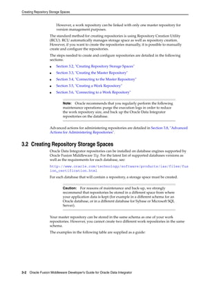 Creating Repository Storage Spaces 
However, a work repository can be linked with only one master repository for 
version management purposes. 
The standard method for creating repositories is using Repository Creation Utility 
(RCU). RCU automatically manages storage space as well as repository creation. 
However, if you want to create the repositories manually, it is possible to manually 
create and configure the repositories. 
The steps needed to create and configure repositories are detailed in the following 
sections: 
■ Section 3.2, "Creating Repository Storage Spaces" 
■ Section 3.3, "Creating the Master Repository" 
■ Section 3.4, "Connecting to the Master Repository" 
■ Section 3.5, "Creating a Work Repository" 
■ Section 3.6, "Connecting to a Work Repository" 
Note: Oracle recommends that you regularly perform the following 
maintenance operations: purge the execution logs in order to reduce 
the work repository size, and back up the Oracle Data Integrator 
repositories on the database. 
Advanced actions for administering repositories are detailed in Section 3.8, "Advanced 
Actions for Administering Repositories". 
3.2 Creating Repository Storage Spaces 
Oracle Data Integrator repositories can be installed on database engines supported by 
Oracle Fusion Middleware 11g. For the latest list of supported databases versions as 
well as the requirements for each database, see: 
http://www.oracle.com/technology/software/products/ias/files/fus 
ion_certification.html 
For each database that will contain a repository, a storage space must be created. 
Caution: For reasons of maintenance and back-up, we strongly 
recommend that repositories be stored in a different space from where 
your application data is kept (for example in a different schema for an 
Oracle database, or in a different database for Sybase or Microsoft SQL 
Server). 
Your master repository can be stored in the same schema as one of your work 
repositories. However, you cannot create two different work repositories in the same 
schema. 
The examples in the following table are supplied as a guide: 
3-2 Oracle Fusion Middleware Developer's Guide for Oracle Data Integrator 
 