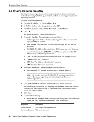 Creating the Master Repository 
3.3 Creating the Master Repository 
Creating the master repository creates an empty repository structure and seeds 
metadata (for example, technology definitions, or built-in security profiles) into this 
repository structure. 
To create the master repository: 
1. Open the New Gallery by choosing File > New. 
2. In the New Gallery, in the Categories tree, select ODI. 
3. Select from the Items list the Master Repository Creation Wizard. 
4. Click OK. 
The Master Repository Creation wizard opens. 
5. Specify the Database Connection parameters as follows: 
■ Technology: From the list, select the technology that will host your master 
repository. Default is Oracle. 
■ JDBC Driver: The driver used to access the technology, that will host the 
repository. 
■ JDBC URL: The URL used to establish the JDBC connection to the database. 
Note that the parameters JDBC Driver and URL are synchronized and the 
default values are technology dependant. 
■ User: The user ID / login of the owner of the tables (for example, odim). 
■ Password: This user's password. 
■ DBA User: The database administrator’s username 
■ DBA Password: This user’s password 
6. Specify the Repository Configuration parameters as follows: 
■ ID: A specific ID for the new repository, rather than the default 0. 
Note: It is strongly recommended that this ID is unique and not used 
for any other master repository, as it affects imports and exports 
between repositories 
7. Click Test Connection to test the connection to your master repository. 
The Information dialog opens and informs you whether the connection has been 
established. If the connection fails, fix the connection to your master repository 
before moving to next step. 
8. Click Next. 
9. Do one of the following: 
■ Select Use ODI Authentication to manage users using ODI’s internal security 
system and enter the following supervisor login information: 
Properties Description 
Supervisor User User name of the ODI supervisor. 
Supervisor Password This user’s password 
3-4 Oracle Fusion Middleware Developer's Guide for Oracle Data Integrator 
 