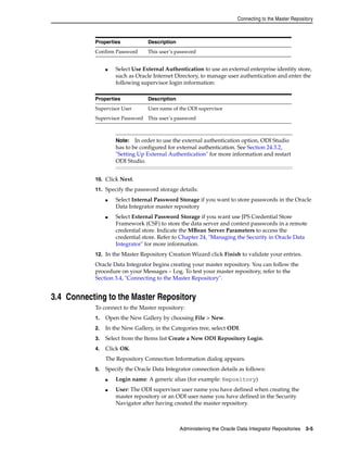 Connecting to the Master Repository 
Confirm Password This user’s password 
■ Select Use External Authentication to use an external enterprise identity store, 
such as Oracle Internet Directory, to manage user authentication and enter the 
following supervisor login information: 
Properties Description 
Supervisor User User name of the ODI supervisor 
Supervisor Password This user’s password 
Note: In order to use the external authentication option, ODI Studio 
has to be configured for external authentication. See Section 24.3.2, 
"Setting Up External Authentication" for more information and restart 
ODI Studio. 
10. Click Next. 
11. Specify the password storage details: 
■ Select Internal Password Storage if you want to store passwords in the Oracle 
Data Integrator master repository 
■ Select External Password Storage if you want use JPS Credential Store 
Framework (CSF) to store the data server and context passwords in a remote 
credential store. Indicate the MBean Server Parameters to access the 
credential store. Refer to Chapter 24, "Managing the Security in Oracle Data 
Integrator" for more information. 
12. In the Master Repository Creation Wizard click Finish to validate your entries. 
Oracle Data Integrator begins creating your master repository. You can follow the 
procedure on your Messages – Log. To test your master repository, refer to the 
Section 3.4, "Connecting to the Master Repository". 
3.4 Connecting to the Master Repository 
To connect to the Master repository: 
1. Open the New Gallery by choosing File > New. 
2. In the New Gallery, in the Categories tree, select ODI. 
3. Select from the Items list Create a New ODI Repository Login. 
4. Click OK. 
The Repository Connection Information dialog appears. 
5. Specify the Oracle Data Integrator connection details as follows: 
■ Login name: A generic alias (for example: Repository) 
■ User: The ODI supervisor user name you have defined when creating the 
master repository or an ODI user name you have defined in the Security 
Navigator after having created the master repository. 
Administering the Oracle Data Integrator Repositories 3-5 
Properties Description 
 