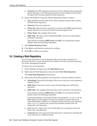 Creating a Work Repository 
■ Password: The ODI supervisor password you have defined when creating the 
master repository or an ODI user password you have defined in the Security 
Navigator after having created the master repository. 
6. Specify the Database Connection (Master Repository) details as follows: 
■ User: Database user ID/login of the schema (database, library) that contains 
the ODI master repository 
■ Password: This user's password 
■ Driver List: Select the driver required to connect to the DBMS supporting the 
master repository you have just created from the dropdown list. 
■ Driver Name: The complete driver name 
■ JDBC URL: The URL used to establish the JDBC connection to the database 
hosting the repository 
Note that the parameters JDBC Driver and URL are synchronized and the 
default values are technology dependant. 
7. Select Master Repository Only. 
8. Click Test to check that the connection is working. 
9. Click OK to validate your entries. 
3.5 Creating a Work Repository 
Several work repositories can be designated with several master repositories if 
necessary. However, a work repository can be linked with only one master repository 
for version management purposes. 
To create a new work repository: 
1. In the Topology Navigator, go to the Repositories panel. 
2. Right-click the Work Repositories node and select New Work Repository. 
The Create Work Repository Wizard opens. 
3. Specify the Oracle Data Integrator work repository connection details as follows: 
■ Technology: Choose the technology of the server to host your work repository. 
Default is Oracle. 
■ JDBC Driver: The driver used to access the technology, that will host the 
repository. 
■ JDBC URL: The complete path of the data server to host the work repository. 
Note that the parameters JDBC Driver and URL are synchronized and the 
default values are technology dependant. 
It is recommended to use the full machine name instead of localhost in the 
JDBC URL to avoid connection issues. For example for remote clients, the 
client (ODI Studio or SDK) is on a different machine than the work repository 
and localhost points to the current client machine instead of the one 
hosting the work repository. 
■ User: User ID / login of the owner of the tables you are going to create and 
host of the work repository. 
■ Password: This user's password. This password is requested for attaching this 
work repository to a different master. 
3-6 Oracle Fusion Middleware Developer's Guide for Oracle Data Integrator 
 