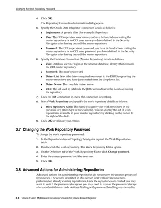 Changing the Work Repository Password 
4. Click OK. 
The Repository Connection Information dialog opens. 
5. Specify the Oracle Data Integrator connection details as follows: 
■ Login name: A generic alias (for example: Repository) 
■ User: The ODI supervisor user name you have defined when creating the 
master repository or an ODI user name you have defined in the Security 
Navigator after having created the master repository. 
■ Password: The ODI supervisor password you have defined when creating the 
master repository or an ODI user password you have defined in the Security 
Navigator after having created the master repository. 
6. Specify the Database Connection (Master Repository) details as follows: 
■ User: Database user ID/login of the schema (database, library) that contains 
the ODI master repository 
■ Password: This user's password 
■ Driver List: Select the driver required to connect to the DBMS supporting the 
master repository you have just created from the dropdown list. 
■ Driver Name: The complete driver name 
■ URL: The url used to establish the JDBC connection to the database hosting 
the repository 
7. Click on Test Connection to check the connection is working. 
8. Select Work Repository and specify the work repository details as follows: 
■ Work repository name: The name you gave your work repository in the 
previous step (WorkRep1 in the example). You can display the list of work 
repositories available in your master repository by clicking on the button to 
the right of this field. 
9. Click OK to validate your entries. 
3.7 Changing the Work Repository Password 
To change the work repository password: 
1. In the Repositories tree of Topology Navigator expand the Work Repositories 
node. 
2. Double-click the work repository. The Work Repository Editor opens. 
3. On the Definition tab of the Work Repository Editor click Change password. 
4. Enter the current password and the new one. 
5. Click OK. 
3.8 Advanced Actions for Administering Repositories 
Advanced actions for administering repositories do not concern the creation process of 
repositories. The actions described in this section deal with advanced actions 
performed on already existing repositories. Once the repositories are created you may 
want to switch the password storage or you may need to recover the password storage 
after a credential store crash. Actions dealing with password handling are covered in 
3-8 Oracle Fusion Middleware Developer's Guide for Oracle Data Integrator 
 