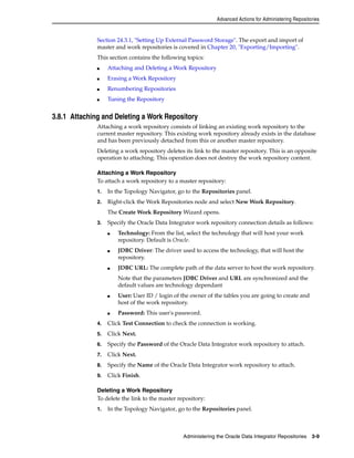Advanced Actions for Administering Repositories 
Section 24.3.1, "Setting Up External Password Storage". The export and import of 
master and work repositories is covered in Chapter 20, "Exporting/Importing". 
This section contains the following topics: 
■ Attaching and Deleting a Work Repository 
Administering the Oracle Data Integrator Repositories 3-9 
■ Erasing a Work Repository 
■ Renumbering Repositories 
■ Tuning the Repository 
3.8.1 Attaching and Deleting a Work Repository 
Attaching a work repository consists of linking an existing work repository to the 
current master repository. This existing work repository already exists in the database 
and has been previously detached from this or another master repository. 
Deleting a work repository deletes its link to the master repository. This is an opposite 
operation to attaching. This operation does not destroy the work repository content. 
Attaching a Work Repository 
To attach a work repository to a master repository: 
1. In the Topology Navigator, go to the Repositories panel. 
2. Right-click the Work Repositories node and select New Work Repository. 
The Create Work Repository Wizard opens. 
3. Specify the Oracle Data Integrator work repository connection details as follows: 
■ Technology: From the list, select the technology that will host your work 
repository. Default is Oracle. 
■ JDBC Driver: The driver used to access the technology, that will host the 
repository. 
■ JDBC URL: The complete path of the data server to host the work repository. 
Note that the parameters JDBC Driver and URL are synchronized and the 
default values are technology dependant 
■ User: User ID / login of the owner of the tables you are going to create and 
host of the work repository. 
■ Password: This user's password. 
4. Click Test Connection to check the connection is working. 
5. Click Next. 
6. Specify the Password of the Oracle Data Integrator work repository to attach. 
7. Click Next. 
8. Specify the Name of the Oracle Data Integrator work repository to attach. 
9. Click Finish. 
Deleting a Work Repository 
To delete the link to the master repository: 
1. In the Topology Navigator, go to the Repositories panel. 
 