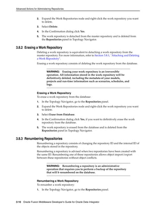 Advanced Actions for Administering Repositories 
2. Expand the Work Repositories node and right-click the work repository you want 
to delete. 
3. Select Delete. 
4. In the Confirmation dialog click Yes. 
5. The work repository is detached from the master repository and is deleted from 
the Repositories panel in Topology Navigator. 
3.8.2 Erasing a Work Repository 
Deleting a work repository is equivalent to detaching a work repository from the 
master repository. For more information, refer to Section 3.8.1, "Attaching and Deleting 
a Work Repository". 
Erasing a work repository consists of deleting the work repository from the database. 
WARNING: Erasing your work repository is an irreversible 
operation. All information stored in the work repository will be 
definitively deleted, including the metadata of your models, 
projects and run-time information such as scenarios, schedules, and 
logs. 
Erasing a Work Repository 
To erase a work repository from the database: 
1. In the Topology Navigator, go to the Repositories panel. 
2. Expand the Work Repositories node and right-click the work repository you want 
to delete. 
3. Select Erase from Database. 
4. In the Confirmation dialog click Yes, if you want to definitively erase the work 
repository from the database. 
5. The work repository is erased from the database and is deleted from the 
Repositories panel in Topology Navigator. 
3.8.3 Renumbering Repositories 
Renumbering a repository consists of changing the repository ID and the internal ID of 
the objects stored in the repository. 
Renumbering a repository is advised when two repositories have been created with 
the same ID. Renumbering one of these repositories allows object import/export 
between these repositories without object conflicts. 
WARNING: Renumbering a repository is an administrative 
operation that requires you to perform a backup of the repository 
that will b renumbered on the database. 
Renumbering a Work Repository 
To renumber a work repository: 
1. In the Topology Navigator, go to the Repositories panel. 
3-10 Oracle Fusion Middleware Developer's Guide for Oracle Data Integrator 
 