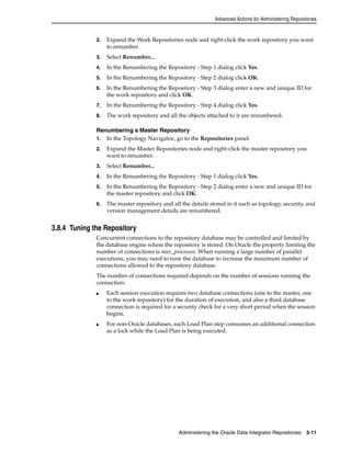 Advanced Actions for Administering Repositories 
2. Expand the Work Repositories node and right-click the work repository you want 
Administering the Oracle Data Integrator Repositories 3-11 
to renumber. 
3. Select Renumber... 
4. In the Renumbering the Repository - Step 1 dialog click Yes. 
5. In the Renumbering the Repository - Step 2 dialog click OK. 
6. In the Renumbering the Repository - Step 3 dialog enter a new and unique ID for 
the work repository and click OK. 
7. In the Renumbering the Repository - Step 4 dialog click Yes. 
8. The work repository and all the objects attached to it are renumbered. 
Renumbering a Master Repository 
1. In the Topology Navigator, go to the Repositories panel. 
2. Expand the Master Repositories node and right-click the master repository you 
want to renumber. 
3. Select Renumber... 
4. In the Renumbering the Repository - Step 1 dialog click Yes. 
5. In the Renumbering the Repository - Step 2 dialog enter a new and unique ID for 
the master repository and click OK. 
6. The master repository and all the details stored in it such as topology, security, and 
version management details are renumbered. 
3.8.4 Tuning the Repository 
Concurrent connections to the repository database may be controlled and limited by 
the database engine where the repository is stored. On Oracle the property limiting the 
number of connections is max_processes. When running a large number of parallel 
executions, you may need to tune the database to increase the maximum number of 
connections allowed to the repository database. 
The number of connections required depends on the number of sessions running the 
connection: 
■ Each session execution requires two database connections (one to the master, one 
to the work repository) for the duration of execution, and also a third database 
connection is required for a security check for a very short period when the session 
begins. 
■ For non-Oracle databases, each Load Plan step consumes an additional connection 
as a lock while the Load Plan is being executed. 
 