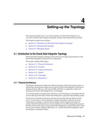 4 
4Setting-up the Topology 
This chapter describes how to set up the topology in Oracle Data Integrator. An 
overview of Oracle Data Integrator topology concepts and components is provided. 
This chapter contains these sections: 
■ Section 4.1, "Introduction to the Oracle Data Integrator Topology" 
Setting-up the Topology 4-1 
■ Section 4.2, "Setting Up the Topology" 
■ Section 4.3, "Managing Agents" 
4.1 Introduction to the Oracle Data Integrator Topology 
The Oracle Data Integrator Topology is the physical and logical representation of the 
Oracle Data Integrator architecture and components. 
This section contains these topics: 
■ Section 4.1.1, "Physical Architecture" 
■ Section 4.1.2, "Contexts" 
■ Section 4.1.3, "Logical Architecture" 
■ Section 4.1.4, "Agents" 
■ Section 4.1.5, "Languages" 
■ Section 4.1.6, "Repositories" 
4.1.1 Physical Architecture 
The physical architecture defines the different elements of the information system, as 
well as their characteristics taken into account by Oracle Data Integrator. Each type of 
database (Oracle, DB2, etc.), file format (XML, Flat File), or application software is 
represented in Oracle Data Integrator by a technology. 
A technology handles formatted data. Therefore, each technology is associated with one 
or more data types that allow Oracle Data Integrator to generate data handling scripts. 
The physical components that store and expose structured data are defined as data 
servers. A data server is always linked to a single technology. A data server stores 
information according to a specific technical logic which is declared into physical 
schemas attached to this data server. Every database server, JMS message file, group of 
flat files, and so forth, that is used in Oracle Data Integrator, must be declared as a data 
server. Every schema, database, JMS Topic, etc., used in Oracle Data Integrator, must 
be declared as a physical schema. 
 