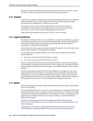 Introduction to the Oracle Data Integrator Topology 
Finally, the physical architecture includes the definition of the Physical Agents. These 
are the Java software components that run Oracle Data Integrator jobs. 
4.1.2 Contexts 
Contexts bring together components of the physical architecture (the real Architecture) 
of the information system with components of the Oracle Data Integrator logical 
architecture (the Architecture on which the user works). 
For example, contexts may correspond to different execution environments 
(Development, Test and Production) or different execution locations (Boston Site, 
New-York Site, and so forth.) where similar physical resource exist. 
Note that during installation the default GLOBAL context is created. 
4.1.3 Logical Architecture 
The logical architecture allows a user to identify as a single Logical Schema a group of 
similar physical schemas - that is containing datastores that are structurally identical - 
but located in different physical locations. Logical Schemas, like their physical 
counterpart, are attached to a technology. 
Context allow to resolve logical schemas into physical schemas. In a given context, one 
logical schema resolves in a single physical schema. 
For example, the Oracle logical schema Accounting may correspond to two Oracle 
physical schemas: 
■ Accounting Sample used in the Development context 
■ Accounting Corporate used in the Production context 
These two physical schemas are structurally identical (they contain accounting data), 
but are located in different physical locations. These locations are two different Oracle 
schemas (Physical Schemas), possibly located on two different Oracle instances (Data 
Servers). 
All the components developed in Oracle Data Integrator are designed on top of the 
logical architecture. For example, a data model is always attached to logical schema, 
and data flows are defined with this model. By specifying a context at run-time, the 
model’s logical schema resolves to a single physical schema, and the data contained in 
this schema in the data server can be accessed by the integration processes. 
4.1.4 Agents 
Oracle Data Integrator run-time Agents orchestrate the execution of jobs. These agents 
are Java components. 
The run-time agent functions as a listener and a scheduler agent. The agent executes jobs 
on demand (model reverses, packages, scenarios, interfaces, and so forth), for example 
when the job is manually launched from a user interface or from a command line. The 
agent is also to start the execution of scenarios according to a schedule defined in 
Oracle Data Integrator. 
Third party scheduling systems can also trigger executions on the agent. See 
Section 21.9.2, "Scheduling a Scenario or a Load Plan with an External Scheduler" for 
more information. 
Typical projects will require a single Agent in production; however, Section 4.3.3, 
"Load Balancing Agents"describes how to set up several load-balanced agents. 
4-2 Oracle Fusion Middleware Developer's Guide for Oracle Data Integrator 
 