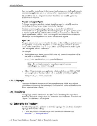 Setting Up the Topology 
there is a need for centralizing the deployment and management of all applications in 
an enterprise application server, or when you have requirements for high availability. 
It is possible to mix in a single environment standalone and Java EE agents in a 
distributed environment. 
Physical and Logical Agents 
A physical agent corresponds to a single standalone agent or a Java EE agent. A 
physical agent should have a unique name in the Topology. 
Similarly to schemas, physical agents having an identical role in different 
environments can be grouped under the same logical agent. A logical agent is related 
to physical agents through contexts. When starting an execution, you indicate the 
logical agent and the context. Oracle Data Integrator will translate this information 
into a single physical agent that will receive the execution request. 
Agent URL 
An agent runs on a host and a port and is identified on this port by an application name. 
The agent URL also indicates the protocol to use for the agent connection. Possible 
values for the protocol are http or https. These four components make the agent 
URL. The agent is reached via this URL. 
For example: 
■ A standalone agent started on port 8080 on the odi_production machine will be 
reachable at the following URL: 
http://odi_production:8080/oraclediagent. 
Note: The application name for a standalone agent is always 
oraclediagent and cannot be changed. 
■ A Java EE agent started as an application called oracledi on port 8000 in a WLS 
server deployed on the odi_wls host will be reachable at the following URL: 
http://odi_wls:8000/oracledi. 
4.1.5 Languages 
Languages defines the languages and language elements available when editing 
expressions at design-time. Languages provided by default in Oracle Data Integrator 
do not require any user change. 
4.1.6 Repositories 
The topology contains information about the Oracle Data Integrator repositories. 
Repository definition, configuration and installation is covered in the Installation and 
Upgrade Guide for Oracle Data Integrator. 
4.2 Setting Up the Topology 
The following steps are a guideline to create the topology. You can always modify the 
topology after an initial setting: 
1. Create the contexts corresponding to your different environments. See 
Section 4.2.1, "Creating a Context". 
4-4 Oracle Fusion Middleware Developer's Guide for Oracle Data Integrator 
 