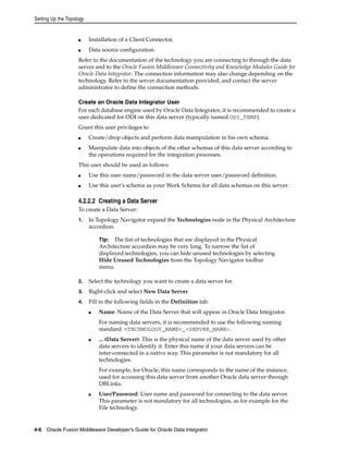 Setting Up the Topology 
■ Installation of a Client Connector, 
■ Data source configuration. 
Refer to the documentation of the technology you are connecting to through the data 
server and to the Oracle Fusion Middleware Connectivity and Knowledge Modules Guide for 
Oracle Data Integrator. The connection information may also change depending on the 
technology. Refer to the server documentation provided, and contact the server 
administrator to define the connection methods. 
Create an Oracle Data Integrator User 
For each database engine used by Oracle Data Integrator, it is recommended to create a 
user dedicated for ODI on this data server (typically named ODI_TEMP). 
Grant this user privileges to 
■ Create/drop objects and perform data manipulation in his own schema. 
■ Manipulate data into objects of the other schemas of this data server according to 
the operations required for the integration processes. 
This user should be used as follows: 
■ Use this user name/password in the data server user/password definition. 
■ Use this user's schema as your Work Schema for all data schemas on this server. 
4.2.2.2 Creating a Data Server 
To create a Data Server: 
1. In Topology Navigator expand the Technologies node in the Physical Architecture 
accordion. 
Tip: The list of technologies that are displayed in the Physical 
Architecture accordion may be very long. To narrow the list of 
displayed technologies, you can hide unused technologies by selecting 
Hide Unused Technologies from the Topology Navigator toolbar 
menu. 
2. Select the technology you want to create a data server for. 
3. Right-click and select New Data Server 
4. Fill in the following fields in the Definition tab: 
■ Name: Name of the Data Server that will appear in Oracle Data Integrator. 
For naming data servers, it is recommended to use the following naming 
standard: <TECHNOLOGY_NAME>_<SERVER_NAME>. 
■ ... (Data Server): This is the physical name of the data server used by other 
data servers to identify it. Enter this name if your data servers can be 
inter-connected in a native way. This parameter is not mandatory for all 
technologies. 
For example, for Oracle, this name corresponds to the name of the instance, 
used for accessing this data server from another Oracle data server through 
DBLinks. 
■ User/Password: User name and password for connecting to the data server. 
This parameter is not mandatory for all technologies, as for example for the 
File technology. 
4-6 Oracle Fusion Middleware Developer's Guide for Oracle Data Integrator 
 