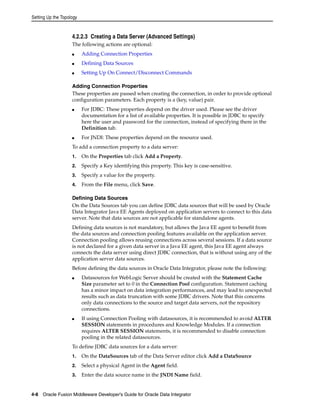 Setting Up the Topology 
4.2.2.3 Creating a Data Server (Advanced Settings) 
The following actions are optional: 
■ Adding Connection Properties 
■ Defining Data Sources 
■ Setting Up On Connect/Disconnect Commands 
Adding Connection Properties 
These properties are passed when creating the connection, in order to provide optional 
configuration parameters. Each property is a (key, value) pair. 
■ For JDBC: These properties depend on the driver used. Please see the driver 
documentation for a list of available properties. It is possible in JDBC to specify 
here the user and password for the connection, instead of specifying there in the 
Definition tab. 
■ For JNDI: These properties depend on the resource used. 
To add a connection property to a data server: 
1. On the Properties tab click Add a Property. 
2. Specify a Key identifying this property. This key is case-sensitive. 
3. Specify a value for the property. 
4. From the File menu, click Save. 
Defining Data Sources 
On the Data Sources tab you can define JDBC data sources that will be used by Oracle 
Data Integrator Java EE Agents deployed on application servers to connect to this data 
server. Note that data sources are not applicable for standalone agents. 
Defining data sources is not mandatory, but allows the Java EE agent to benefit from 
the data sources and connection pooling features available on the application server. 
Connection pooling allows reusing connections across several sessions. If a data source 
is not declared for a given data server in a Java EE agent, this Java EE agent always 
connects the data server using direct JDBC connection, that is without using any of the 
application server data sources. 
Before defining the data sources in Oracle Data Integrator, please note the following: 
■ Datasources for WebLogic Server should be created with the Statement Cache 
Size parameter set to 0 in the Connection Pool configuration. Statement caching 
has a minor impact on data integration performances, and may lead to unexpected 
results such as data truncation with some JDBC drivers. Note that this concerns 
only data connections to the source and target data servers, not the repository 
connections. 
■ If using Connection Pooling with datasources, it is recommended to avoid ALTER 
SESSION statements in procedures and Knowledge Modules. If a connection 
requires ALTER SESSION statements, it is recommended to disable connection 
pooling in the related datasources. 
To define JDBC data sources for a data server: 
1. On the DataSources tab of the Data Server editor click Add a DataSource 
2. Select a physical Agent in the Agent field. 
3. Enter the data source name in the JNDI Name field. 
4-8 Oracle Fusion Middleware Developer's Guide for Oracle Data Integrator 
 