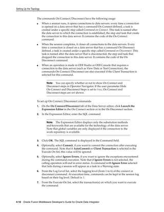 Setting Up the Topology 
The commands On Connect/Disconnect have the following usage: 
■ When a session runs, it opens connections to data servers. every time a connection 
is opened on a data server that has a command On Connect defined, a task is 
created under a specific step called Command on Connect. This task is named after 
the data server to which the connection is established, the step and task that create 
the connection to this data server. It contains the code of the On Connect 
command. 
■ When the session completes, it closes all connections to the data servers. Every 
time a connection is closed on a data server that has a command On Disonnect 
defined, a task is created under a specific step called Command on Disconnect. This 
task is named after the data server that is disconnected, the step and task that 
dropped the connection to this data server. It contains the code of the On 
Disconnect command. 
■ When an operation is made in ODI Studio or ODI Console that requires a 
connection to the data server (such as View Data or Test Connection), the 
commands On Connect/Disconnect are also executed if the Client Transaction is 
selected for this command. 
Note: You can specify whether or not to show On Connect and 
Disconnect steps in Operator Navigator. If the user parameter Hide 
On Connect and Disconnect Steps is set to Yes, On Connect and 
Disconnect steps are not shown. 
To set up On Connect/Disconnect commands: 
1. On the On Connect/Disconnect tab of the Data Server editor, click Launch the 
Expression Editor in the On Connect section or in the On Disconnect section. 
2. In the Expression Editor, enter the SQL command. 
Note: The Expression Editor displays only the subsitution methods 
and keywords that are available for the technology of the data server. 
Note that global variables are only displayed if the connection to the 
work repository is available. 
3. Click OK. The SQL command is displayed in the Command field. 
4. Optionally, select Commit, if you want to commit the connection after executing 
the command. Note that if AutoCommit or Client Transaction is selected in the 
Execute On list, this value will be ignored. 
5. Optionally, select Ignore Errors, if you want to ignore the exceptions encountered 
during the command execution. Note that if Ignore Errors is not selected, the 
calling operation will end in error status. A command with Ignore Error selected 
that fails during a session will appear as a task in a Warning state. 
6. From the Log Level list, select the logging level (from 1 to 6) of the connect or 
disconnect command. At execution time, commands can be kept in the session log 
based on their log level. Default is 3. 
7. From the Execute On list, select the transaction(s) on which you want to execute 
the command. 
4-10 Oracle Fusion Middleware Developer's Guide for Oracle Data Integrator 
 
