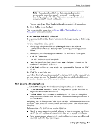 Setting Up the Topology 
Note: Transactions from 0 to 9 and the Autocommit transaction 
correspond to connection created by sessions (by procedures or 
knowledge modules). The Client Transaction correspondsto the client 
components (ODI Console and Studio). 
You can select Select All or Unselect All to select or unselect all transactions. 
8. From the File menu, click Save. 
You can now test the connection, see Section 4.2.2.4, "Testing a Data Server 
Connection" for more information. 
4.2.2.4 Testing a Data Server Connection 
It is recommended to test the data server connection before proceeding in the topology 
definition. 
To test a connection to a data server: 
1. In Topology Navigator expand the Technologies node in the Physical 
Architecture accordion and then expand the technology containing your data 
server. 
2. Double-click the data server you want to test. The Data Server Editor opens. 
3. Click Test Connection. 
Setting-up the Topology 4-11 
The Test Connection dialog is displayed. 
4. Select the agent that will carry out the test. Local (No Agent) indicates that the 
local station will attempt to connect. 
5. Click Detail to obtain the characteristics and capacities of the database and JDBC 
driver. 
6. Click Test to launch the test. 
A window showing "connection successful!" is displayed if the test has worked; if not, 
an error window appears. Use the detail button in this error window to obtain more 
information about the cause of the connection failure. 
4.2.3 Creating a Physical Schema 
An Oracle Data Integrator Physical Schema corresponds to a pair of Schemas: 
■ A (Data) Schema, into which Oracle Data Integrator will look for the source and 
target data structures for the interfaces. 
■ A Work Schema, into which Oracle Data Integrator can create and manipulate 
temporary work data structures associated to the sources and targets contained in 
the Data Schema. 
Frequently used technologies have their physical schema creation methods detailed in 
the Oracle Fusion Middleware Connectivity and Knowledge Modules Guide for Oracle Data 
Integrator. 
Before creating a Physical Schema, note the following: 
■ Not all technologies support multiple schemas. In some technologies, you do not 
specify the work and data schemas since one data server has only one schema. 
■ Some technologies do not support the creation of temporary structures. The work 
schema is useless for these technologies. 
 