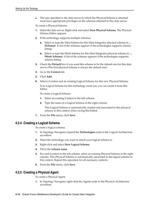 Setting Up the Topology 
■ The user specified in the data server to which the Physical Schema is attached 
must have appropriate privileges on the schemas attached to this data server. 
To create a Physical Schema: 
1. Select the data server, Right-click and select New Physical Schema. The Physical 
Schema Editor appears. 
2. If the technology supports multiple schemas: 
a. Select or type the Data Schema for this Data Integrator physical schema in ... 
(Schema). A list of the schemas appears if the technologies supports schema 
listing. 
b. Select or type the Work Schema for this Data Integrator physical schema in ... 
(Work Schema). A list of the schemas appears if the technologies supports 
schema listing. 
3. Check the Default box if you want this schema to be the default one for this data 
server (The first physical schema is always the default one). 
4. Go to the Context tab. 
5. Click Add. 
6. Select a Context and an existing Logical Schema for this new Physical Schema. 
If no Logical Schema for this technology exists yet, you can create it from this 
Editor. 
To create a Logical Schema: 
1. Select an existing Context in the left column. 
2. Type the name of a Logical Schema in the right column. 
This Logical Schema is automatically created and associated to this physical 
schema in this context when saving this Editor. 
7. From the File menu, click Save. 
4.2.4 Creating a Logical Schema 
To create a logical schema: 
1. In Topology Navigator expand the Technologies node in the Logical Architecture 
accordion. 
2. Select the technology you want to attach your logical schema to. 
3. Right-click and select New Logical Schema. 
4. Fill in the schema name. 
5. For each Context in the left column, select an existing Physical Schema in the right 
column. This Physical Schema is automatically associated to the logical schema in 
this context. Repeat this operation for all necessary contexts. 
6. From the File menu, click Save. 
4.2.5 Creating a Physical Agent 
To create a Physical Agent: 
1. In Topology Navigator right-click the Agents node in the Physical Architecture 
accordion. 
4-12 Oracle Fusion Middleware Developer's Guide for Oracle Data Integrator 
 