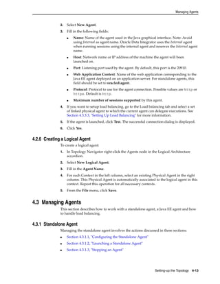 Managing Agents 
Setting-up the Topology 4-13 
2. Select New Agent. 
3. Fill in the following fields: 
■ Name: Name of the agent used in the Java graphical interface. Note: Avoid 
using Internal as agent name. Oracle Data Integrator uses the Internal agent 
when running sessions using the internal agent and reserves the Internal agent 
name. 
■ Host: Network name or IP address of the machine the agent will been 
launched on. 
■ Port: Listening port used by the agent. By default, this port is the 20910. 
■ Web Application Context: Name of the web application corresponding to the 
Java EE agent deployed on an application server. For standalone agents, this 
field should be set to oraclediagent. 
■ Protocol: Protocol to use for the agent connection. Possible values are http or 
https. Default is http. 
■ Maximum number of sessions supported by this agent. 
4. If you want to setup load balancing, go to the Load balancing tab and select a set 
of linked physical agent to which the current agent can delegate executions. See 
Section 4.3.3.3, "Setting Up Load Balancing" for more information. 
5. If the agent is launched, click Test. The successful connection dialog is displayed. 
6. Click Yes. 
4.2.6 Creating a Logical Agent 
To create a logical agent: 
1. In Topology Navigator right-click the Agents node in the Logical Architecture 
accordion. 
2. Select New Logical Agent. 
3. Fill in the Agent Name. 
4. For each Context in the left column, select an existing Physical Agent in the right 
column. This Physical Agent is automatically associated to the logical agent in this 
context. Repeat this operation for all necessary contexts. 
5. From the File menu, click Save. 
4.3 Managing Agents 
This section describes how to work with a standalone agent, a Java EE agent and how 
to handle load balancing. 
4.3.1 Standalone Agent 
Managing the standalone agent involves the actions discussed in these sections: 
■ Section 4.3.1.1, "Configuring the Standalone Agent" 
■ Section 4.3.1.2, "Launching a Standalone Agent" 
■ Section 4.3.1.3, "Stopping an Agent" 
 