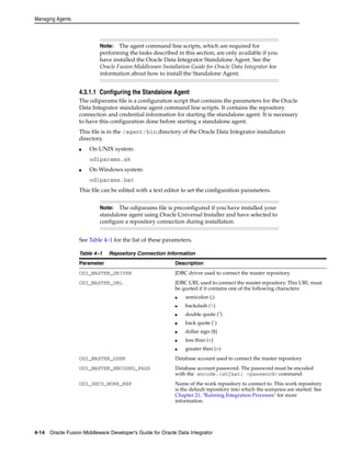 Managing Agents 
Note: The agent command line scripts, which are required for 
performing the tasks described in this section, are only available if you 
have installed the Oracle Data Integrator Standalone Agent. See the 
Oracle Fusion Middleware Installation Guide for Oracle Data Integrator for 
information about how to install the Standalone Agent. 
4.3.1.1 Configuring the Standalone Agent 
The odiparams file is a configuration script that contains the parameters for the Oracle 
Data Integrator standalone agent command line scripts. It contains the repository 
connection and credential information for starting the standalone agent. It is necessary 
to have this configuration done before starting a standalone agent. 
This file is in the /agent/bin directory of the Oracle Data Integrator installation 
directory. 
■ On UNIX system: 
odiparams.sh 
■ On Windows system: 
odiparams.bat 
This file can be edited with a text editor to set the configuration parameters. 
Note: The odiparams file is preconfigured if you have installed your 
standalone agent using Oracle Universal Installer and have selected to 
configure a repository connection during installation. 
See Table 4–1 for the list of these parameters. 
Table 4–1 Repository Connection Information 
Parameter Description 
ODI_MASTER_DRIVER JDBC driver used to connect the master repository. 
ODI_MASTER_URL JDBC URL used to connect the master repository. This URL must 
be quoted if it contains one of the following characters: 
■ semicolon (;) 
■ backslash () 
■ double quote (") 
■ back quote (`) 
■ dollar sign ($) 
■ less than (<) 
■ greater then (>) 
ODI_MASTER_USER Database account used to connect the master repository 
ODI_MASTER_ENCODED_PASS Database account password. The password must be encoded 
with the encode.[sh|bat] <password> command. 
ODI_SECU_WORK_REP Name of the work repository to connect to. This work repository 
is the default repository into which the scenarios are started. See 
Chapter 21, "Running Integration Processes" for more 
information. 
4-14 Oracle Fusion Middleware Developer's Guide for Oracle Data Integrator 
 