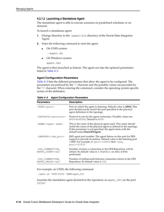 Managing Agents 
4.3.1.2 Launching a Standalone Agent 
The standalone agent is able to execute scenarios on predefined schedules or on 
demand. 
To launch a standalone agent: 
1. Change directory to the /agent/bin directory of the Oracle Data Integrator 
Agent. 
2. Enter the following command to start the agent. 
■ On UNIX system: 
./agent.sh 
■ On Windows system: 
agent.bat 
The agent is then launched as listener. The agent can take the optional parameters 
listed in Table 4–3. 
Agent Configuration Parameters 
Table 4–3 lists the different parameters that allow the agent to be configured. The 
parameters are prefixed by the "-" character and the possible values are preceded by 
the "=" character. When entering the command, consider the operating system specific 
syntax of the delimiters. 
Table 4–3 Agent Configuration Parameters 
Parameters Description 
-PORT=<port> Port on which the agent is listening. Default value is 20910. This 
port should exactly match the port specified in the physical 
agent definition in the topology. 
-PROTOCOL=<protocol> Protocol to use for the agent connection. Possible values are 
HTTP or HTTPS. Default is HTTP. 
-NAME=<agent name> This is the name of the physical agent used. This name should 
match the name of the physical agent as defined in the topology. 
If this parameter is not specified, the agent starts with the 
default name OracleDIAgent. 
-JMXPORT=<jmx_port> JMX agent port number. The agent listens on this port for JMX 
request to provide its metrics. Default value is the listening port 
+1000. For example, if <port>=20910 then <jmx_ 
port>=21910. 
-ODI_CONNECTION_ 
RETRY_COUNT=<nn> 
Number of times a connection to the ODI Repository will be 
retried. Its default value is 0. If set to 0, no retry will be 
performed. 
-ODI_CONNECTION_ 
RETRY_DELAY=<nn> 
Number of milliseconds between connection retries to the ODI 
Repository. Its default value is 100. 
For example, on UNIX, the following command 
./agent.sh -PORT=20300 -NAME=agent_001 
launches the standalone agent declared in the repository as agent_001 on the port 
20300. 
4-16 Oracle Fusion Middleware Developer's Guide for Oracle Data Integrator 
 
