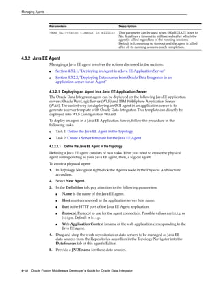 Managing Agents 
Parameters Description 
-MAX_WAIT=<stop timeout in millis> This parameter can be used when IMMEDIATE is set to 
4.3.2 Java EE Agent 
No. It defines a timeout in milliseconds after which the 
agent is killed regardless of the running sessions. 
Default is 0, meaning no timeout and the agent is killed 
after all its running sessions reach completion. 
Managing a Java EE agent involves the actions discussed in the sections: 
■ Section 4.3.2.1, "Deploying an Agent in a Java EE Application Server" 
■ Section 4.3.2.2, "Deploying Datasources from Oracle Data Integrator in an 
application server for an Agent" 
4.3.2.1 Deploying an Agent in a Java EE Application Server 
The Oracle Data Integrator agent can be deployed on the following JavaEE application 
servers: Oracle WebLogic Server (WLS) and IBM WebSphere Application Server 
(WAS). The easiest way for deploying an ODI agent in an application server is to 
generate a server template with Oracle Data Integrator. This template can directly be 
deployed into WLS Configuration Wizard. 
To deploy an agent in a Java EE Application Server, follow the procedure in the 
following tasks. 
■ Task 1: Define the Java EE Agent in the Topology 
■ Task 2: Create a Server template for the Java EE Agent 
4.3.2.1.1 Define the Java EE Agent in the Topology 
Defining a Java EE agent consists of two tasks. First, you need to create the physical 
agent corresponding to your Java EE agent, then, a logical agent. 
To create a physical agent: 
1. In Topology Navigator right-click the Agents node in the Physical Architecture 
accordion. 
2. Select New Agent. 
3. In the Definition tab, pay attention to the following parameters. 
■ Name is the name of the Java EE agent. 
■ Host must correspond to the application server host name. 
■ Port is the HTTP port of the Java EE Agent application. 
■ Protocol: Protocol to use for the agent connection. Possible values are http or 
https. Default is http. 
■ Web Application Context is name of the web application corresponding to the 
Java EE agent. 
4. Drag and drop the work repositories or data servers to be managed as Java EE 
data sources from the Repositories accordion in the Topology Navigator into the 
DataSources tab of this agent's Editor. 
5. Provide a JNDI name for these data sources. 
4-18 Oracle Fusion Middleware Developer's Guide for Oracle Data Integrator 
 