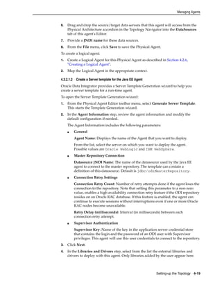 Managing Agents 
6. Drag and drop the source/target data servers that this agent will access from the 
Physical Architecture accordion in the Topology Navigator into the DataSources 
tab of this agent's Editor. 
7. Provide a JNDI name for these data sources. 
8. From the File menu, click Save to save the Physical Agent. 
To create a logical agent: 
1. Create a Logical Agent for this Physical Agent as described in Section 4.2.6, 
Setting-up the Topology 4-19 
"Creating a Logical Agent". 
2. Map the Logical Agent in the appropriate context. 
4.3.2.1.2 Create a Server template for the Java EE Agent 
Oracle Data Integrator provides a Server Template Generation wizard to help you 
create a server template for a run-time agent. 
To open the Server Template Generation wizard: 
1. From the Physical Agent Editor toolbar menu, select Generate Server Template. 
This starts the Template Generation wizard. 
2. In the Agent Information step, review the agent information and modify the 
default configuration if needed. 
The Agent Information includes the following parameters: 
■ General 
Agent Name: Displays the name of the Agent that you want to deploy. 
From the list, select the server on which you want to deploy the agent. 
Possible values are Oracle WebLogic and IBM WebSphere. 
■ Master Repository Connection 
Datasource JNDI Name: The name of the datasource used by the Java EE 
agent to connect to the master repository. The template can contain a 
definition of this datasource. Default is jdbc/odiMasterRepository. 
■ Connection Retry Settings 
Connection Retry Count: Number of retry attempts done if the agent loses the 
connection to the repository. Note that setting this parameter to a non-zero 
value, enables a high availability connection retry feature if the ODI repository 
resides on an Oracle RAC database. If this feature is enabled, the agent can 
continue to execute sessions without interruptions even if one or more Oracle 
RAC nodes become unavailable. 
Retry Delay (milliseconds): Interval (in milliseconds) between each 
connection retry attempt. 
■ Supervisor Authentication 
Supervisor Key: Name of the key in the application server credential store 
that contains the login and the password of an ODI user with Supervisor 
privileges. This agent will use this user credentials to connect to the repository. 
3. Click Next. 
4. In the Libraries and Drivers step, select from the list the external libraries and 
drivers to deploy with this agent. Only libraries added by the user appear here. 
 