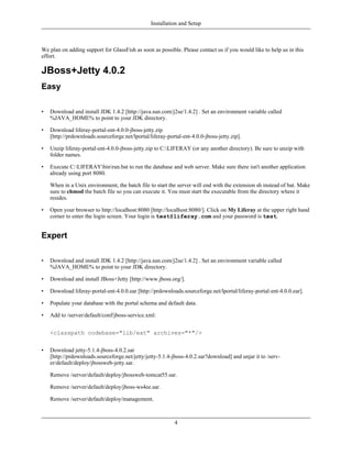 Installation and Setup



We plan on adding support for GlassFish as soon as possible. Please contact us if you would like to help us in this
effort.

JBoss+Jetty 4.0.2
Easy

•   Download and install JDK 1.4.2 [http://java.sun.com/j2se/1.4.2] . Set an environment variable called
    %JAVA_HOME% to point to your JDK directory.

•   Download liferay-portal-ent-4.0.0-jboss-jetty.zip
    [http://prdownloads.sourceforge.net/lportal/liferay-portal-ent-4.0.0-jboss-jetty.zip].

•   Unzip liferay-portal-ent-4.0.0-jboss-jetty.zip to C:LIFERAY (or any another directory). Be sure to unzip with
    folder names.

•   Execute C:LIFERAYbinrun.bat to run the database and web server. Make sure there isn't another application
    already using port 8080.

    When in a Unix environment, the batch file to start the server will end with the extension sh instead of bat. Make
    sure to chmod the batch file so you can execute it. You must start the executable from the directory where it
    resides.

•   Open your browser to http://localhost:8080 [http://localhost:8080/]. Click on My Liferay at the upper right hand
    corner to enter the login screen. Your login is test@liferay.com and your password is test.


Expert

•   Download and install JDK 1.4.2 [http://java.sun.com/j2se/1.4.2] . Set an environment variable called
    %JAVA_HOME% to point to your JDK directory.

•   Download and install JBoss+Jetty [http://www.jboss.org/].

•   Download liferay-portal-ent-4.0.0.ear [http://prdownloads.sourceforge.net/lportal/liferay-portal-ent-4.0.0.ear].

•   Populate your database with the portal schema and default data.

•   Add to /server/default/conf/jboss-service.xml:


    <classpath codebase="lib/ext" archives="*"/>


•   Download jetty-5.1.4-jboss-4.0.2.sar
    [http://prdownloads.sourceforge.net/jetty/jetty-5.1.4-jboss-4.0.2.sar?download] and unjar it to /serv-
    er/default/deploy/jbossweb-jetty.sar.

    Remove /server/default/deploy/jbossweb-tomcat55.sar.

    Remove /server/default/deploy/jboss-ws4ee.sar.

    Remove /server/default/deploy/management.



                                                            4
 