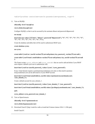 Installation and Setup




    table=CyrusUser usercolumn=userId passwdcolumn=password_ crypt=0


11. Turn on MySQL.

    chkconfig --level 3 mysqld on

    /etc/rc.d/init.d/mysqld start

    Configure MySQL so that it can be accessed by the username dbuser and password dbpassword.

    use mysql;

    insert into user values ('127.0.0.1', "dbuser", password("dbpassword"), "Y", "Y", "Y", "Y", "Y", "Y",
    "Y", "Y", "Y", "Y", "Y", "Y", "Y", "Y");

    Create the database and tables that will be used to authenticate IMAP users.

    create database cyrus;

    use cyrus;


    create table CyrusUser ( userId varchar(75) not null primary key, password_ varchar(75) not null );

    create table CyrusVirtual ( emailAddress varchar(75) not null primary key, userId varchar(75) not null
    );

    The Expect scripts cyrus_adduser and cyrus_userdel that are used to add and delete Cyrus IMAP
    users require a default cyrus user to authenticate with.

    insert into CyrusUser (userId, password_) values ('cyrus', 'cyrus_password');

    Every virtual domain requires a postmaster@yourdomain.com entry so that email to postmas-
    ter@yourdomain.com can be delivered to a Cyrus IMAP account.

    insert into CyrusVirtual (emailAddress, userId) values ('postmaster@yourdomain.com',
    'your_domain_1');

    Create a default account for your_domain_1.

    insert into CyrusUser (userId, password_) values ('your_domain_1', 'your_password');

    insert into CyrusVirtual (emailAddress, userId) values ('joe.blogs@yourdomain.com', 'your_domain_1');

    quit;

    cyrus_adduser cyrus_password your_domain_1

12. Turn on SpamAssassin.

    chkconfig --level 3 spamassassin on

    /etc/rc.d/init.d/spamassassin start

13. Download ClamAV [http://crash.fce.vutbr.cz/crash-hat/3/clamav/clamav-0.86.1-1.i386.rpm].

    Install ClamAV.

                                                        94
 