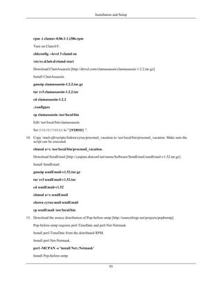 Installation and Setup




    rpm -i clamav-0.86.1-1.i386.rpm

    Turn on ClamAV.

    chkconfig --level 3 clamd on

    /etc/rc.d/init.d/clamd start

    Download ClamAssassin [http://drivel.com/clamassassin/clamassassin-1.2.2.tar.gz].

    Install ClamAssassin.

    gunzip clamassassin-1.2.2.tar.gz

    tar xvf clamassassin-1.2.2.tar

    cd clamassassin-1.2.2

    ./configure

    cp clamassassin /usr/local/bin

    Edit /usr/local/bin/clamassassin.

    Set SUBJECTHEAD to "[VIRUS] ".

14. Copy /mail-ejb/scripts/fedora/cyrus/procmail_vacation to /usr/local/bin/procmail_vacation. Make sure the
    script can be executed.

    chmod u+x /usr/local/bin/procmail_vacation.

    Download SendEmail [http://caspian.dotconf.net/menu/Software/SendEmail/sendEmail-v1.52.tar.gz].

    Install SendEmail.

    gunzip sendEmail-v1.52.tar.gz

    tar xvf sendEmail-v1.52.tar

    cd sendEmail-v1.52

    chmod u+x sendEmail

    chown cyrus:mail sendEmail

    cp sendEmail /usr/local/bin

15. Download the source distribution of Pop-before-smtp [http://sourceforge.net/projects/popbsmtp].

    Pop-before-smtp requires perl-TimeDate and perl-Net-Netmask.

    Install perl-TimeDate from the distributed RPM.

    Install perl-Net-Netmask.

    perl -MCPAN -e 'install Net::Netmask'

    Install Pop-before-smtp.

                                                       95
 