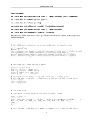 Installation and Setup



[emailAddress]

mailadmin.ksh addVacationMessage [userId] [emailAddress] [vacationMessage]

mailadmin.ksh deleteEmailAddress [userId]

mailadmin.ksh deleteUser [userId]

mailadmin.ksh updateBlocked [userId] [blockedEmailAddress]

mailadmin.ksh updateEmailAddress [userId] [emailAddress]

mailadmin.ksh updatePassword [userId] [password]

All of the code is in SVN. mailadmin is at: mail-ejb/scripts/fedora/ksh/mailadmin.ksh Here are the step-by-step in-
stallation instructions:




# Edit SASL-auth authentication to use MySQL with the Postfix setup
vi /etc/pam.d/smtp
#%PAM-1.0
auth sufficient pam_mysql.so user=DBUSR passwd=DBPASSWD host=127.0.0.1 db=mail
table=postfix_users usercolumn=email passwdcolumn=clear crypt=0
account required pam_mysql.so user=DBUSR passwd=DBPASSWD host=127.0.0.1
db=mail table=postfix_users usercolumn=email passwdcolumn=clear crypt=0




# CONFIGURE VMAIL USER AND EMAIL PATHS
groupadd     -g 510 vmail
useradd      -u 510 -g vmail vmail
mkdir -p     /var/vmail/EMAILDOMAIN
chown -R     vmail:vmail /var/vmail
chmod -R     770          /var/vmail
# Add vmail user to tomcat group and tomcat user to vmail group
# Note the vmail uid, 510, is inserted into the postfix_users table below
vi /etc/group
tomcat:x:500:vmail
vmail:x:510:tomcat



# CONFIGURE MYSQL
#   Add DBUSR to MySql database for managing email tables
mysql -u root -p
use mysql;
insert into user values ('127.0.0.1', "DBUSR", old_password("DBPASSWD"), "Y",
"Y", "Y", "Y", "Y", "Y", "Y", "Y", "Y", "Y", "Y", "Y", "Y", "Y");
commit;
quit

# Login as email user and build email database, "mail", and postfix tables

                                                         97
 