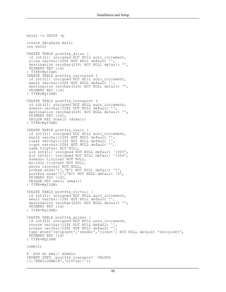 Installation and Setup




mysql -u DBUSR -p
create database mail;
use mail;
CREATE TABLE postfix_alias (
 id int(11) unsigned NOT NULL auto_increment,
 alias varchar(128) NOT NULL default '',
 destination varchar(128) NOT NULL default '',
 PRIMARY KEY (id)
) TYPE=MyISAM;
CREATE TABLE postfix_relocated (
 id int(11) unsigned NOT NULL auto_increment,
 email varchar(128) NOT NULL default '',
 destination varchar(128) NOT NULL default '',
 PRIMARY KEY (id)
) TYPE=MyISAM;
CREATE TABLE postfix_transport (
 id int(11) unsigned NOT NULL auto_increment,
 domain varchar(128) NOT NULL default '',
 destination varchar(128) NOT NULL default '',
 PRIMARY KEY (id),
 UNIQUE KEY domain (domain)
) TYPE=MyISAM;
CREATE TABLE postfix_users (
 id int(11) unsigned NOT NULL auto_increment,
 email varchar(128) NOT NULL default '',
 clear varchar(128) NOT NULL default '',
 crypt varchar(128) NOT NULL default '',
 name tinytext NOT NULL,
 uid int(11) unsigned NOT NULL default '1004',
 gid int(11) unsigned NOT NULL default '1004',
 homedir tinytext NOT NULL,
 maildir tinytext NOT NULL,
 quota tinytext NOT NULL,
 access enum('Y','N') NOT NULL default 'Y',
 postfix enum('Y','N') NOT NULL default 'Y',
 PRIMARY KEY (id),
 UNIQUE KEY email (email)
) TYPE=MyISAM;
CREATE TABLE postfix_virtual (
 id int(11) unsigned NOT NULL auto_increment,
 email varchar(128) NOT NULL default '',
 destination varchar(128) NOT NULL default '',
 PRIMARY KEY (id)
) TYPE=MyISAM;
CREATE TABLE postfix_access (
 id int(10) unsigned NOT NULL auto_increment,
 source varchar(128) NOT NULL default '',
 access varchar(128) NOT NULL default '',
 type enum('recipient','sender','client') NOT NULL default 'recipient',
 PRIMARY KEY (id)
) TYPE=MyISAM
commit;
# Add an email domain
INSERT INTO `postfix_transport` VALUES
(3,'EMAILDOMAIN','virtual:');

                                         98
 
