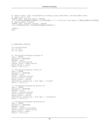 Installation and Setup




# Add an email user (automated by Liferay using ShellHook, and mailadmin.ksh)
# vmail uid is 510
INSERT INTO `postfix_users` VALUES
(17,'LIFERAYUSR@EMAILDOMAIN','LIFERAYPWD','','',510,510,'/var/vmail','EMAILDOMAIN/LIFERAYUS
# Add an email forward
INSERT INTO `postfix_virtual` VALUES
(27,'LIFERAYLOGIN','LIFERAYUSR@EMAILDOMAIN');
commit;
quit




# CONFIGURE POSTFIX
cd /etc/postfix/
rm -rf ssl/
rm -rf sasl/

vi /etc/postfix/mysql-aliases.cf
user = DBUSR
password = DBPASSWD
dbname = mail
table = postfix_alias
select_field = destination
where_field = alias
hosts = 127.0.0.1
vi /etc/postfix/mysql-client.cf
user = DBUSR
password = DBPASSWD
dbname = mail
table = postfix_access
select_field = access
where_field = source
additional_conditions = and type = 'client'
hosts = 127.0.0.1
vi /etc/postfix/mysql-recipient.cf
user = DBUSR
password = DBPASSWD
dbname = mail
table = postfix_access
select_field = access
where_field = source
additional_conditions = and type = 'recipient'
hosts = 127.0.0.1
vi /etc/postfix/mysql-relocated.cf
user = DBUSR
password = DBPASSWD
dbname = mail
table = postfix_relocated
select_field = destination
where_field = email
hosts = 127.0.0.1


                                        99
 