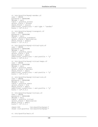 Installation and Setup




vi /etc/postfix/mysql-sender.cf
user = DBUSR
password = DBPASSWD
dbname = mail
table = postfix_access
select_field = access
where_field = source
additional_conditions = and type = 'sender'
hosts = 127.0.0.1
vi /etc/postfix/mysql-transport.cf
user = DBUSR
password = DBPASSWD
dbname = mail
table = postfix_transport
select_field = destination
where_field = domain
hosts = 127.0.0.1
vi /etc/postfix/mysql-virtual-gid.cf
user = DBUSR
password = DBPASSWD
dbname = mail
table = postfix_users
select_field = gid
where_field = email
additional_conditions = and postfix = 'y'
hosts = 127.0.0.1
vi /etc/postfix/mysql-virtual-maps.cf
user = DBUSR
password = DBPASSWD
dbname = mail
table = postfix_users
select_field = maildir
where_field = email
additional_conditions = and postfix = 'y'
hosts = 127.0.0.1
vi /etc/postfix/mysql-virtual-uid.cf
user = DBUSR
password = DBPASSWD
dbname = mail
table = postfix_users
select_field = uid
where_field = email
additional_conditions = and postfix = 'y'
hosts = 127.0.0.1
vi /etc/postfix/mysql-virtual.cf
user = DBUSR
password = DBPASSWD
dbname = mail
table = postfix_virtual
select_field = destination
where_field = email
hosts = 127.0.0.1
chmod 640          /etc/postfix/mysql-*
chown root:postfix /etc/postfix/mysql-*

vi /etc/postfix/main.cf

                                        100
 